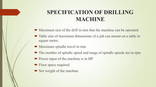 SPECIFICATION OF DRILLING
MACHINE
 Maximum size of the drill in mm that the machine can be operated
 Table size of maximum dimensions of a job can mount on a table in
square metre.
 Maximum spindle travel in mm
 The number of spindle speed and range of spindle speeds are in rpm
 Power input of the machine is in HP
 Floor space required
 Net weight of the machine
 