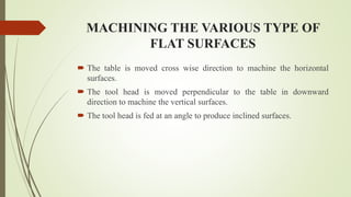 MACHINING THE VARIOUS TYPE OF
FLAT SURFACES
 The table is moved cross wise direction to machine the horizontal
surfaces.
 The tool head is moved perpendicular to the table in downward
direction to machine the vertical surfaces.
 The tool head is fed at an angle to produce inclined surfaces.
 