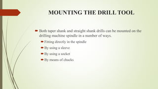 MOUNTING THE DRILL TOOL
 Both taper shank and straight shank drills can be mounted on the
drilling machine spindle in a number of ways.
Fitting directly in the spindle
By using a sleeve
By using a socket
By means of chucks
 