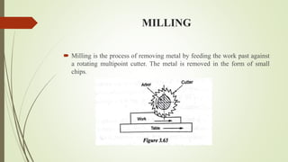 MILLING
 Milling is the process of removing metal by feeding the work past against
a rotating multipoint cutter. The metal is removed in the form of small
chips.
 