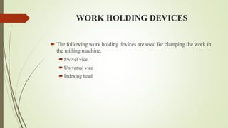 WORK HOLDING DEVICES
 The following work holding devices are used for clamping the work in
the milling machine.
 Swivel vice
 Universal vice
 Indexing head
 