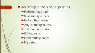 According to the type of operation
Plain milling cutter
Side milling cutters
End milling cutters
Angle milling cutters
T slot milling cutter
Slitting saws
Form milling cutter
Fly cutters
 