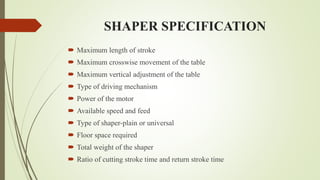 SHAPER SPECIFICATION
 Maximum length of stroke
 Maximum crosswise movement of the table
 Maximum vertical adjustment of the table
 Type of driving mechanism
 Power of the motor
 Available speed and feed
 Type of shaper-plain or universal
 Floor space required
 Total weight of the shaper
 Ratio of cutting stroke time and return stroke time
 