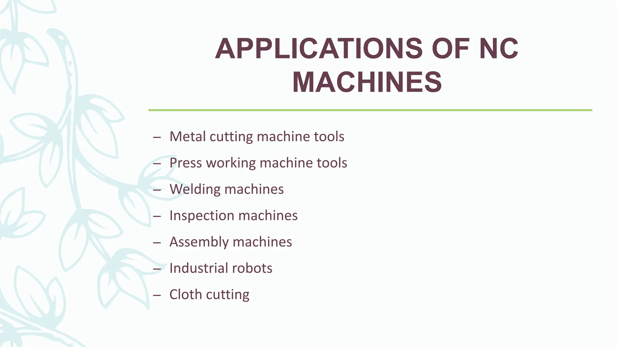 APPLICATIONS OF NC
MACHINES
&ndash; Metal cutting machine tools
&ndash; Press working machine tools
&ndash; Welding machines
&ndash; Inspection machines
&ndash; Assembly machines
&ndash; Industrial robots
&ndash; Cloth cutting
 