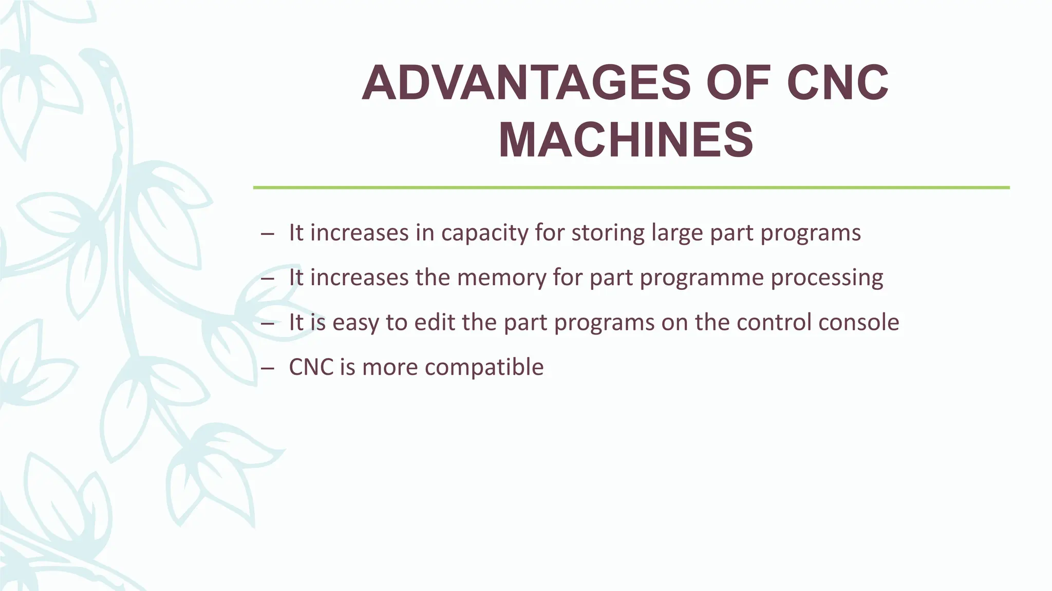 ADVANTAGES OF CNC
MACHINES
&ndash; It increases in capacity for storing large part programs
&ndash; It increases the memory for part programme processing
&ndash; It is easy to edit the part programs on the control console
&ndash; CNC is more compatible
 