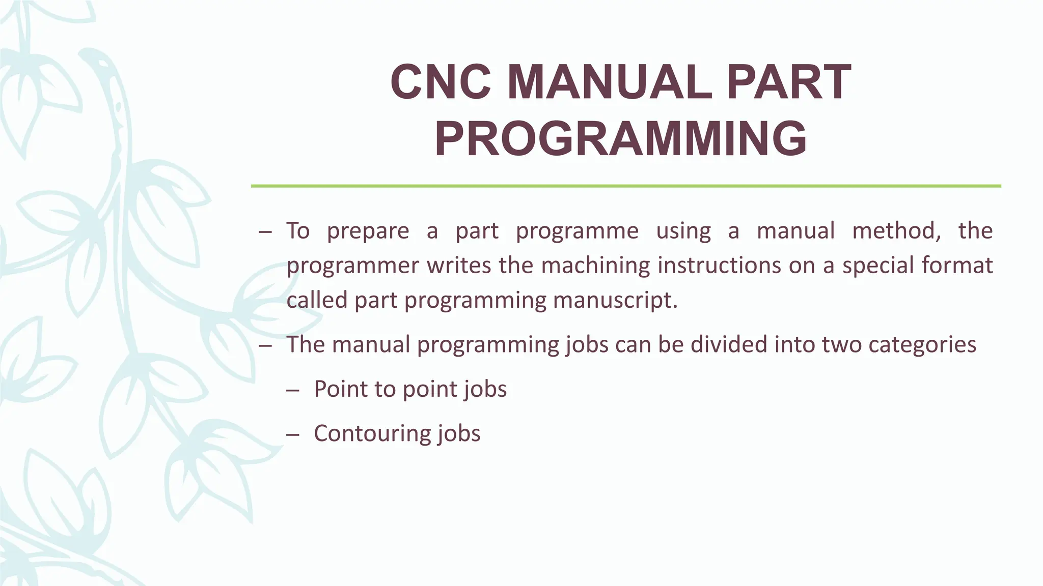CNC MANUAL PART
PROGRAMMING
&ndash; To prepare a part programme using a manual method, the
programmer writes the machining instructions on a special format
called part programming manuscript.
&ndash; The manual programming jobs can be divided into two categories
&ndash; Point to point jobs
&ndash; Contouring jobs
 