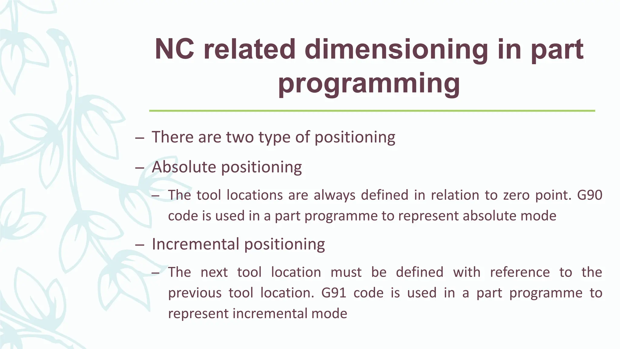 NC related dimensioning in part
programming
&ndash; There are two type of positioning
&ndash; Absolute positioning
&ndash; The tool locations are always defined in relation to zero point. G90
code is used in a part programme to represent absolute mode
&ndash; Incremental positioning
&ndash; The next tool location must be defined with reference to the
previous tool location. G91 code is used in a part programme to
represent incremental mode
 