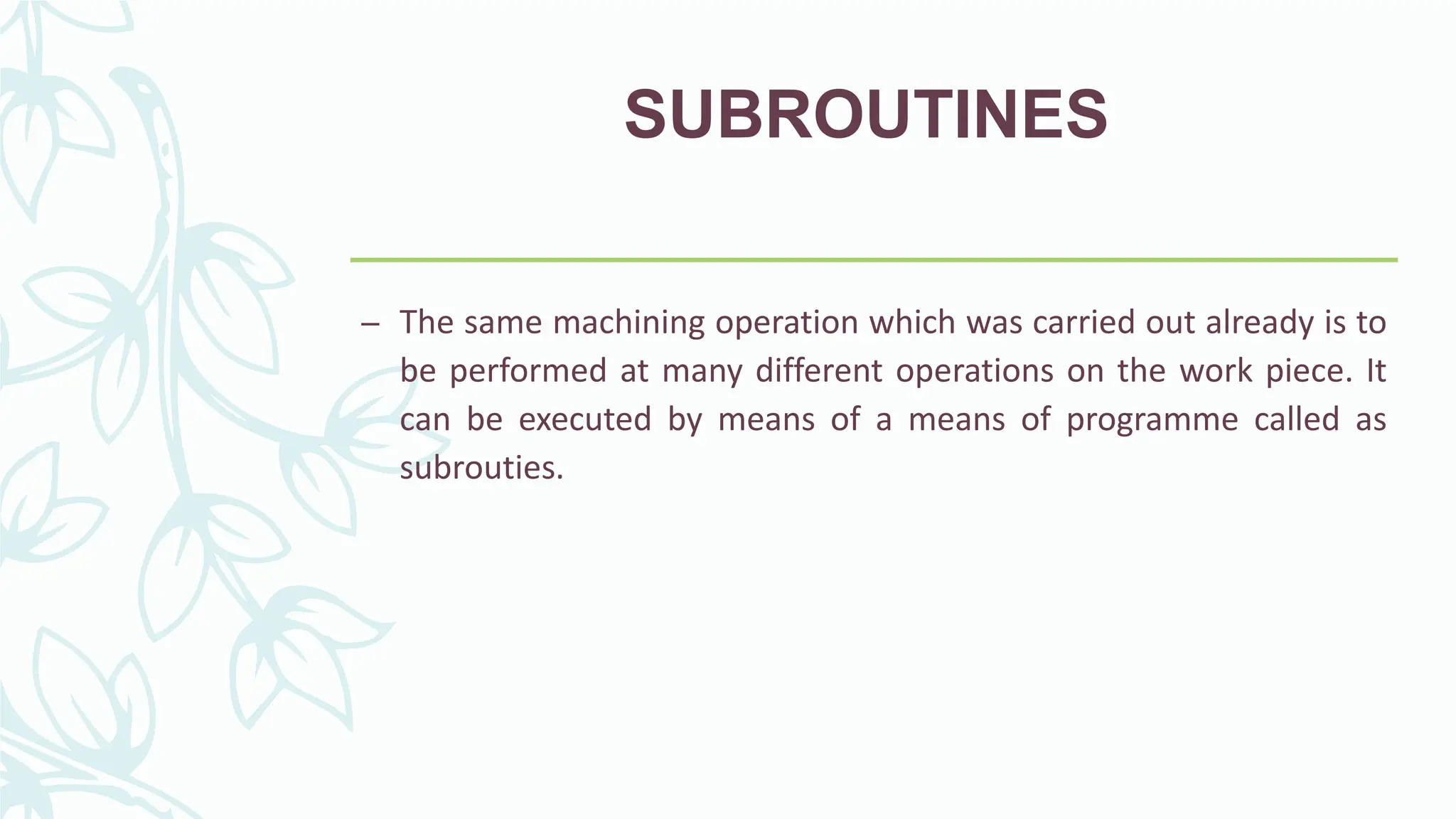 SUBROUTINES
&ndash; The same machining operation which was carried out already is to
be performed at many different operations on the work piece. It
can be executed by means of a means of programme called as
subrouties.
 
