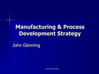 Manufacturing & Process Development Strategy John Glenning © John Glenning 2010 