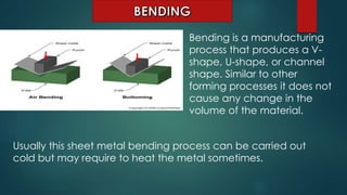Bending is a manufacturing
process that produces a V-
shape, U-shape, or channel
shape. Similar to other
forming processes it does not
cause any change in the
volume of the material.
Usually this sheet metal bending process can be carried out
cold but may require to heat the metal sometimes.
 
