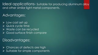Ideal applications- Suitable for producing aluminum alloy
and other similar light metal components.
Advantages:
 Low cost set up
 Quick cycle time
 Waste can be recycled
 Good surface finish compare
Disadvantages:
 Chances of defects are high
 Suitable for simple components
 