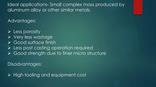 Ideal applications- Small complex mass produced by
aluminum alloy or other similar metals.
Advantages:
 Less porosity
 Very less wastage
 Good surface finish
 Less post casting operation required
 Good strength due to finer micro structure
Disadvantages:
 High tooling and equipment cost
 