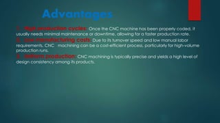 Advantages
1. High production cycles: Once the CNC machine has been properly coded, it
usually needs minimal maintenance or downtime, allowing for a faster production rate.
2. Low manufacturing costs: Due to its turnover speed and low manual labor
requirements, CNC machining can be a cost-efficient process, particularly for high-volume
production runs.
3. Uniform production: CNC machining is typically precise and yields a high level of
design consistency among its products.
 