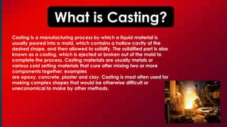 What is Casting?
Casting is a manufacturing process by which a liquid material is
usually poured into a mold, which contains a hollow cavity of the
desired shape, and then allowed to solidify. The solidified part is also
known as a casting, which is ejected or broken out of the mold to
complete the process. Casting materials are usually metals or
various cold setting materials that cure after mixing two or more
components together; examples
are epoxy, concrete, plaster and clay. Casting is most often used for
making complex shapes that would be otherwise difficult or
uneconomical to make by other methods.
 