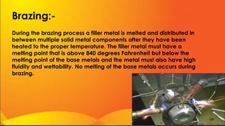 Brazing:-
During the brazing process a filler metal is melted and distributed in
between multiple solid metal components after they have been
heated to the proper temperature. The filler metal must have a
melting point that is above 840 degrees Fahrenheit but below the
melting point of the base metals and the metal must also have high
fluidity and wettability. No melting of the base metals occurs during
brazing.
 