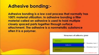 Adhesive bonding:-
Adhesive bonding is a low cost process that normally has
100% material utilization. In adhesive bonding a filler
material called an adhesive is used to hold multiple
closely spaced parts together through surface
attachment. The adhesive is a nonmetallic substance
often it is a polymer.
 