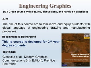 Engineering Graphics
(A 3-Credit course with lectures, discussions, and hands-on practices)
Aim
The aim of this course are to familiarize and equip students with
global language of engineering drawing and manufacturing
processes.
Recommended Background
This is course is designed for 2nd year
degree students.
Textbook
Giesecke et al., Modern Graphics
Communications (4th Edition), Prentice
Hall, 2010
 