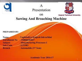 1
A
Presentation
on
Sawing And Broaching Machine
PREPAIRED BY:
Name : Vaghdodiya Kalpesh Ishvarbhai
Enrollment No : 150860102027
Subject : Manufacturing Processes-1
Sub Code : 2131903
Branch : Automobile (3rd
Sem)
Academic Year 2016-17
 