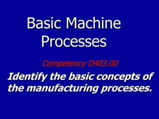 Basic Machine
Processes
Competency D403.00
Identify the basic concepts of
the manufacturing processes.
 