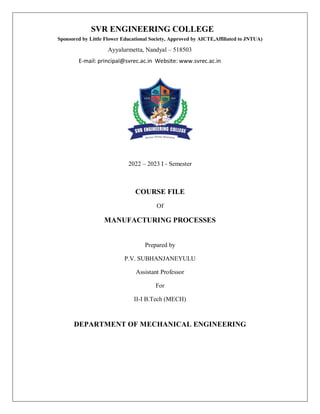 2022 – 2023 I - Semester
COURSE FILE
Of
MANUFACTURING PROCESSES
Prepared by
P.V. SUBHANJANEYULU
Assistant Professor
For
II-I B.Tech (MECH)
DEPARTMENT OF MECHANICAL ENGINEERING
SVR ENGINEERING COLLEGE
Sponsored by Little Flower Educational Society, Approved by AICTE,Affiliated to JNTUA)
Ayyalurmetta, Nandyal – 518503
E-mail: principal@svrec.ac.in Website: www.svrec.ac.in
 