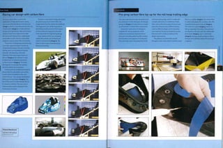 Case Study
Racing car design with carbon fibre
Pre-preg carbon fibre is used in the
production of high performance racing
cars such as the Lola B05/30 Formula 3 car
{image 1), which is manufactured by Lola Cars.
Construction (image 2) is closely tied into
design and engineering. High performance
products have to be engineered to take
the maximum load,yet be as lightweight
as possible. It is the role of a carbon fibre
engineer to push carbon fibre to its limits.
The process of designing and producing
a car takes approximately 8 months. By
using detailed design, FEA and controlled
testing, parts can be produced directly
from the CAD drawing. In the CAD
drawing of the monocoque chassis on
the car (image 3), FEA software is used
to determine the stresses and strains
on the structure (image 4). This helps
the engineer to calculate the optimal
structure within set parameters.
Critical parts are molded and tested to
ensure that the calculations are correct.
A crash test is simulated on the nose
cone of the car-the average deceleration
being 25G during impact (image 5). The
aim of this part is to deaccelerate the car
in a head-on collision.The nose cone is
coloured yellow and is attached to the
monocoque structure.
Success is measured in energy absorption
per gram (0.035 oz) of carbon fibre. The
image shows how the carbon has shattered
into fragments. Each of the fragments is
absorbing a small amount of the Impact;
so the smaller the fragments, then the
more successful the engineering design.
Exact replicas of the cars, Including
carbon fibre wheels, are tested at 50%
scale in a wind tunnel (image 6). This
helps to solve issues of aerodynamics,
balance and tuning.
Featured Manufacturer
Lola Cars International
www.lolacars.com
Case Study
Pre-preg carbon fibre lay-up for the roll hoop trailing edge
This case study demonstrates the production
of a small piece of the Intersport Lola B05/40
racing car (image 1). In total, this car is made
up of hundreds of carbon fibre components.
Production starts when the designers
complete the 'lay-up handbook', which
outlines the production requirements of
each part, including pattern profile, number
of laminations and sequence of production.
This case study covers the production of the
roll hoop trailing edge, which is made with
a simple split mold, so is relatively simple.
Parts such as the monocoque structure (see
opposite) comprise many different pieces,
cured at different stages and incorporates
core material. The lay-up handbook ensures
that each part is made according to the
design requirements.
The patterns of carbon fibre are fed
through to a kit cutter, which functions much
like an x-y plotter (image 2).The carbon fibre
is coated with plastic film on either side. This
Is peeled off just prior to lay-up (image 3).
The mold is In 2 parts (image 4), which are
laid up separately. The carbon fibre patterns
are aligned on the part with the rubbed side
downwards (image 5). Each i Is trimmed
(image 6), leaving a small overlap to make a
stronger joint interface, before the next layer
is applied.
o
o
 