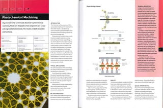 Cutting Technology
Photochemical Machining
Unprotected metal is chemically dissolved in photochemical
machining. Masks are designed so that components are cut out
and engraved simultaneously. The results are both decorative
and functional.
1 Very low tooling cost
1 Moderate to high unit costs
Quality
• High: accurate to within 10% of material
thickness
Typical Applications
• Aerospace
• Automotive
• Electronics
Related Processes
• Abrasive blasting
• CNC machining and CNC engraving
• Laser cutting
Suitability
• Prototype to mass production
Speed
• Moderate cycle time (50-100 microns/
0.002-0.00/i in. per hour)
lillfe I
INTRODUCTION
This chemical cutting process, which is
used predominantly to mill and machine
thin sheet metals, is also known as
chemical blanking and photofabrication.
Decorative chemical cutting is known as
photo etching (page 392).
Photochemical machining has 3 main
functions: weight reduction, scoring
and cutting out (known as profiling). It
can chemically remove surface material,
andean mark lines on most metals. The
cutting action is precise to within 10%
of material thickness and so is suitable
fortechnical application. Profiling is
achieved by attacking the material from
both sides simultaneously.Therefore, this
process is limited to foils and thin sheet
metal between 0.1 mm and 1 mm (0.004-
0.04 in.) thick. However, accuracy can be
maintained only in sheet materials up to
0.7 mm (0.028 in.) thick.
TYPICAL APPLICATIONS
The technical aspects of this technology
are utilized in the aerospace, automotive
and electronics industries.
Circuit boards are made by coating
the plastic (typically polycarbonate)
board with a thin layer of copper. Areas of
the metal are then chemically removed
in order to create the positive image of
the circuit board.
Other products include modelmaking
nets, control panels, grills, grids,
meshes, electronic parts, micro metal
components and jewelry.
RELATED PROCESSES
Laser cutting (page 248) and engraving
are used to produce similar products.
However, lasers heat up the workpiece.
Photo Etching Process
Stage 1: Applying photosensitive resist film
UV light source
Acetate negative Unexposed areas
remain soft
Exposed film hardens
1} 1} ^
Stage 2: UV exposure
Metal dissolves .
in acid
Ferric -
chloride
-1 x 1 irr
Oscillating
nozzles
Exposed film
protects metal
surface
etchant XXX X-
L
Stage 3: Chemical cutting
TECHNICAL DESCRIPTION
In stage 1, the metal workpiece Is
carefully prepared, because it Is
essential that It is clean and grease
free to ensure good adhesion between
the film and the metal surface. The
photosensitive polymer film Is applied
by hot roll laminating or dip coating
(page 68). In this case it Is being hot
roll laminated onto the metal. The
coating Is applied to both sides of the
workpiece because every surface will
be exposed to the chemical machining
process.
In stage 2, acetate negatives (the
tool) are prepared in advance and
are printed from CAD or graphics
software files. The negatives are
applied to either side of the workpiece,
then both sides of the combined
workpiece - resist film and negative
- are exposed to UV. The patterns are
different on each side, so where they
do not meet up, the cut will only go
half way through the sheet. The soft
and unexposed photosensitive resist
film Is chemically developed away. This
process exposes the areas of the metal
that are to be etched.
In stage 3, the metal sheet is
passed under a series of oscillating
nozzles that apply the chemical etch.
The oscillation ensures that plenty
of oxygen is mixed with the acid to
accelerate the process. Finally, the
protective polymer film is removed
from the metalwork in a caustic soda
mix to reveal the finished etching.
which can cause distortion in very thin
metals. Lasers are typically suitable for
thicker materials, which are impractical
for photochemical machining.
CNC machining (page 182) and CNC
engraving (page 396) also produce a
heat-affected zone (HAZ), which can
result in distortion in the workpiece.
Photochemical machined engravings
have the same finish as an abrasive
blasted surface (page 388).
QUALITY
This process produces an edge finish free
from burrs, and it is accurate to within
10% of the material thickness. Another
advantage of photochemical machining
is that there is no heat, pressure or tool
contact, and so the process is less likely
to cause distortion, and the final shape is
free from manufacturing stresses.
The chemical process does not affect
the ductility, hardness or grain of the
metal structure. The surface finish is
matt, but can be polished (page 376).
DESIGN OPPORTUNITIES
Photochemical machining is used to
score lines, mill holes, remove surface
material and profile entire parts
(blanking).These different functions
are applied simultaneously during
machining.The type of cut is determined
by the design of the protective mask.
 