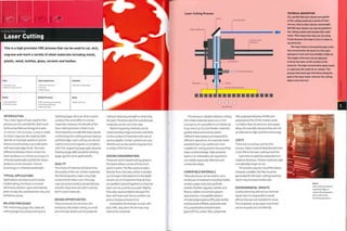 I I «
Cutting Technology i
Laser Cutting
This is a high precision CNC process that can be used to cut, etch,
engrave and mark a variety of sheet materials including metal,
plastic, wood, textiles, glass, ceramic and leather.
1 No tooling costs
1 Medium to high unit cost
Quality
• High quality finish
• Precision process
Typical Applications
• Consumer electronics
• Furniture
• Model making
Related Processes
• CNC machining and engraving
• Punching and blanking
• Water jet cutting
Suitability
• One-offs to high volume
Speed
• Rapid cycle time
INTRODUCTION
The 2 main types of laser used for this
process are CO2 and Nd:YAG. Both work
by focusing thermal energy on a spot
0.1 mm toi mm (0.0004-0.004in.) wide
to melt or vaporize the material. Both
operate at very high speeds to precise
tolerances and produce accurate parts
with very high edge finish. The main
difference between them is that CO2
lasers produce a 10 micron (0.00039 in-)
infrared wavelength and Nd:YAG lasers
produce a more versatile 1 micron
(0.000039 It1-) infrared wavelength.
TYPICAL APPLICATIONS
Applications are diverse and include
modelmaking, furniture, consumer
electronics, fashion, signs and trophies,
point of sale, film and television sets, and
exhibition pieces.
RELATED PROCESSES
CNC machining (page 182), water jet
cutting (page 272) and punching and
blanking (page 260) can all be used to
produce the same effect in certain
materials. However, the benefit of the
laser cutting process is that it cuts
thermoplastics so weill that they require
no finishing; the cutting process leaves a
polished edge. Laser cutting can also be
used to score and engrave, so competes
with CNC engraving (page 396), abrasive
blasting (page 388) and photo etching
(page 392) for some applications.
QUALITY
The choice of material will determine
the quality of the cut. Certain materials,
like thermoplastics, have a very high
surface finish when cut in this way.
Laser processes produce perpendicular,
smooth, clean and cuts with a narrow
kerf in most materials.
DESIGN OPPORTUNITIES
These processes do not stress the
workpiece, like blade cutting, so small
and intricate details can be produced
without reducing strength or distorting
the part. Therefore very thin and delicate
materials can be cut in this way.
Raster-engraving methods can be
used to produce logos, pictures and fonts
on the surface of materials with cuts of
various depths. Certain systems are very
flexible and can be used to engrave from
a variety of file formats.
DESIGN CONSIDERATIONS
These are vector-based cutting systems:
the lasers follow a series of lines from
point to point.The files used are taken
directlyfrom CAD data, which is divided
up into layers that determine the depth
of each cut. It is important that all lines
are 'pedited' (joined together) so that the
laser cuts on a continuous path. Replica
lines also cause problems because the
laser will treat each line as another cut
and so increase process time.
Compatible file formats include .DXF
an d. DWG. Any oth er fil e form ats m ay
need to be converted.
Laser Cutting Process technical description
CO, and Nd:YAG laser beams are guided
Mirror .
to the cutting nozzle by a series of fixed
mirrors. Due to their shorter wavelength,
Nd;YAG laser beams can also be guided to
the cutting nozzle with flexible fibre optic
cores. This means that they can cut along
5 axes because the head is free to rotate in
any direction.
The laser beam is focused through a lens
that concentrates the beam to a fine spot,
between 0.1 mm and 1 mm (0.000^-0.00^ in).
The height of the lens can be adjusted
to focus the laser on the surface of the
material. The high concentration beam melts
or vaporizes the material on contact. The
pressurized assist gas that blows along the
path of the laser beam removes the cutting
debris from the kerf.
Vacuum bed
This process is ideally suited to cutting
thin sheet materials down to 0.2 mm
(0.0079 i11-); it15 possible to cut sheets up
to 40 mm (1.57 in.), but thicker materials
greatly reduce processing speed.
Different laser powers are required for
different operations. For example, lower
powered lasers (150 watts) are more
suitable for cutting plastics because they
leave a polished edge. High-powered
lasers (1 to 2 kilowatts) are required to
cut metals, especially reflective and
conductive alloys.
COMPATIBLE MATERIALS
These processes can be used to cut a
multitude of materials including timber,
veneers, paper and card, synthetic
marble,flexible magnets, textiles and
fleeces, rubber and certain glasses
and ceramics. Compatible plastics
include polypropylene (PP), poly methyl
methacrylate (PMMA), polycarbonate
(PC), polyethylene terephthalate
glycol (PETG), carbon fibre, polyamide
(PA),polyoxymethylene (POM) and
polystyrene (PS). Of the metals, steels
cut betterthan aluminium and copper
alloys, for example, because they are not
as reflective to light and thermal energy.
COSTS
There are no tooling costs for this
process. Data is transmitted directly from
a CAD file to the laser cutting machine.
Cycle time is rapid but dependent on
m ateri al thi ckn ess. Thi cker m ateri al s take
considerably longer to cut.
The process requires very little labour.
However, suitable CAD files must be
generatedforthe laser cutting machine,
which may increase initial costs.
ENVIRONMENTAL IMPACTS
Careful planning will ensure minimal
waste, but it is impossible to avoid
offcuts that are not suitable for reuse.
Thermoplastic scrap, paper and metal
can be recycled,but not directly.
Above
Laser cutting produces
a polished edge on
certain thermoplastics
and so eliminates
finishing operations.
 