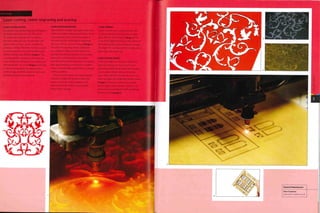 :ase Study
Laser cutting, raster engraving and scoring
LASER CUTTING PLASTIC
The pattern was designed by Ansel Thompson
for Vexed Generation in 2005. This series
of samples demonstrate the versatility of
the laser cutting process. The strength and
depth of the CO2 laser can be controlled to
produce a variety of finishes.The laser is used
to cut translucent 3 mm {o.n8 in.) thick poly
methyl methacrylate (PMMA) (image i).This
is a relatively thin material, so the laser can
work rapid ly even though it is a complex and
intricate profile. The result (image 2) took only
12 minutes to complete.The laser leaves a
polished edge on PMMA materials and so no
finishing operations are required.
LASER RASTER ENGRAVING
Adjusting the strength and depth of the laser
cutter can produce interesting finishes. Raster
engraving uses only a small percentage of
the laser's power and produces engravings
up to 40 microns (0.0016 in.) deep (image 3).
This form of engraving can be carried out
on a variety of materials and surfaces. For
example, anodized aluminium maybe raster
engraved to reveal the bare aluminium
beneath, instead of being printed. The sample
took approximately 25 minutes to complete,
which is considerably longer than for a simple
cutting operation.
More powerful lasers can engrave deeper
channels in materials. However, when the
depth exceeds the width, problems with
material removal result in a poor quality
finish on the cut edge.
LASER SCORING
In this case the laser is being used at only
3% of its potential. Scoring produces 'edge
glow' effect in the cut detail (image 4) I his
is caused by light picked up on the surface of
the material being transmitted out through
the edges. The scoring acts like an edge and so
lights up in the same way.
LASER CUTTING WOOD
In this example 1 mm (0.04 in.) thick birch
plywood is being cut and scored to form
part of an architectural model. The first pass
scores surface details laid out in the top
layer of the CAD file. Secondly, the laser cuts
internal shapes and finally the outside profile
(image 5). The entire cutting and scoring
process takes only 8 minutes. The parts are
removed and assembled to form a building
facade in relief (image 6).
 