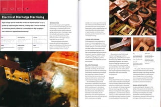 '
Cutting Technology
Electrical Discharge Machining
High voltage sparks erode the surface of the workpiece or cut a
profile by vaporizing the material, making this a precise method
of machining metals. Material is removed from the workpiece
and a texture is applied simultaneously.
INTRODUCTION
Electrical discharge machining (EDM)
has revolutionized toolmaking and metal
prototyping. It is extremely precise and
can be used to texture metal surfaces as
well as machine them.This makes it ideal
for toolmaking for injection molding
Costs
• Low tooling costs for EDM; no tooling costs
for wire EDM; very high equipment costs
• Moderate to high unit costs
Typical Applications
• Precision metalwork in the aerospace
and electronics industries
• Tool making
Suitability
• One-offs and modifications to existing
metalwork
• Low volume production
(page 50) and other plastic forming
processes, which is the largest area of
application for this process.
There are 2 versions of the EDM
process: die sink EDM (also known as
spark erosion) and wire EDM (also known
as wire erosion). Die sink EDM can be
used to bore holes, texture surfaces
Quality
¦ • Very high control of surface finish and
r
Related Processes
• CNC machining
• Laser cutting
• Water jet cutting
Speed
• Long cycle time
and die-sink complex geometries deep
into metal parts. Wire EDM is similar in
principle to hot wire cutting polymer
foams and is used to create internal and
external profiles with either parallel
ortapering sides. Combined, these
processes provide metalworkers with
unlimited versatility.
TYPICAL APPLICATIONS
EDM equipment is very expensive, so
its use is limited to applications that
demand the very high levels of precision
and the ability to work hardened steels
and other metals that are impractical
for CNC machining (page 182). It has
been widely adopted by the toolmaking
1 n dustry for i n j ecti on m ol din g, m etal
casting and forging. It is also used for
modelmaking, prototyping and low
volume production of typically no more
than 10 parts.
RELATED PROCESSES
EDM is generally used in conjunction
with CNC machining.The electrodes
(tools) for die sink EDM are machined by
conventional metalworking techniques
(see image, top). However, complex
and intricate tools are sometimes cut
using wire EDM, which combines the
2 processes (see image, above right).
Die sink EDM has replaced CNC
machining in applications that require
accurate and intricate internal features.
EDM is used because it can produce
geometries that are not feasible with
any other process. Internal features,
especially in hard metals, are not
practical for CNC machining because
they would require very fine cutting tools,
which would wear out rapidly.
Alternatives to wire EDM include
water jet cutting (page 272), laser
cutting (page 248) and the power beam
processes (page 288) for certain profiling
and drilling procedures. All of these
processes have high equipment costs,
so the choice is often determined by
available facilities. Wire EDM is suitable
for parts up to 200 mm (7.87 in.) thick
that require high dimensional accuracy,
parallel kerf walls and a controlled
surface texture.
QUALITY
The quality of EDM parts is so high they
can be used to manufacture tooling for
injection molding without any finishing
operations. Surface finish is measured
on the Association of German Engineers'
VDI scale (see image, above left).The
VDI scale is comparable with roughness
average (Ra) 0.32-18 microns (0.000013-
0.00071 in.). Many of the plastic products
surrounding us today have been molded
in tools shaped and finished by E DM.
Top
On these die sfnlc EDM
tools, the patination of
black vaporized metal
shows the cutting area.
Above left
The VDI scale is used to
measure the texture of
the surface.
Above right
This very small die
sink EDM tool was cut
out using the wire
EDM process. It is too
small and intricate to
produce by conventional
machining.
The quality of the finish and resulting
texture are determined by the cutting
speed and voltage. High voltage and high
cutting speed produce a rough texture.
Lower voltage, slower cutting speeds
and more passes produce finer surface
textures. Parts can be manufactured
accurate to 5 microns (0.00019 in-)-
DESIGN OPPORTUNITIES
A major advantage for designers is the
ability of this process to cut metals and
apply a texture simultaneously.Textures,
including matt and gloss, are usually
applied after machining operations
using abrasive blasting or photo etching
techniques. EDM produces accurate
 