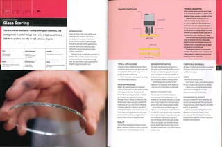Cutting Technology
Glass Scoring
INTRODUCTION
Class scoring is the most widely used
technique for shaping and sizing
sheet glass from 0.5 mm to 20 mm
(0.02-0.8 in.) thick. It is used for both
industrial and decorative applications:
manufacturers and craftsmen alike
utilize this process for general sheet
cutting operations.
Carried out on a computer guided x-y
plotter, this is a high speed and precise
cutting technique. Handheld scoring
tools are also widely used, especially for
simple, long and straight cuts.
This is a precise method for cutting sheet glass materials. The
cutting wheel is guided along x and y axes at high speed from a
CAD file to produce one-offs or high volumes of parts.
Costs
1 No tooling costs
1 Low unit costs
Typical Applications
• Furniture
• Glass panes and tiles
• Stained glass
Quality
• Good quality cut edge, but with some
lateral cracking
Related Processes
• Laser cutting
• Water jet cutting
Suitability
• One-off to high volume production
Speed
• Rapid cycle time (roughly 100 m/328 ft
per minute)
Glass Scoring Process
Glass workpiece
Rotating head
Cutting wheel
Stage 1: Score
Median crack
Stage 2: Breakout
TECHNICAL DESCRIPTION
Glass scoring can be carried out by hand
or on a computer-guided x-y plotter. This
diagram shows computer-guided scoring.
Attached to the rotating head is a
tungsten carbide cutting wheel. Low
pressure is applied to the cutting wheel
as it runs across the surface of the glass.
This produces a flaw that forms as a crack
just ahead of the cutting wheel. This crack
is known as a median or vent crack and is
typically less than 1 mm (O.O^i in.) deep.
Once the operation is complete, the glass
sheet is removed from the cutting bed.
Applying pressure to the glass forces the
shallow crack to extend through its depth
and the parts are broken out.
This method produces a good quality
cut edge. The median crack caused by the
cutting wheel is a different texture to the
break (see image, opposite).
TYPICAL APPLICATIONS
Display screens,tabletops, lenses, filters,
protective glass covers and glass signage
are just a few of the wide range of
products made in this way.
This is the main technique for cutting
out stained glass designs.
RELATED PROCESSES
Waterjet cutting (page 272) andlaser
cutting (page 248) are also used to profile
sheet glass materials. They are both
slo,werthan scoring for simple external
profiles, but are capable of cutting
through a wide variety of materials and
thicknesses. Class scoring is suitable for
materials up to 20 mm (0.8 in.) thick. By
contrast, waterjet cutting is capable of
cutting sheet glass up to 70 mm (2.75 in.)
thick. Laser cutting produces a very high
surface finish on the cut edge with less
defects than other cutting methods.
QUALITY
The scoring technique produces a clean
break. However, if the cut edge is exposed
in application, it should be polished.
DESIGN OPPORTUNITIES
The main advantage for designers is
the speed and versatility of this process.
Designs can be prototypedfreehand,
with a compass, or around a profile. In
production, the design is cut from sheet
by a computer guided cutting wheel.
Small shapes are possible in thin
materials. For example, disks down to
5 mm (0.2 in.) in diameter are feasible.
DESIGN CONSIDERATIONS
This process is limited by what can
be broken out of the glass sheet. It is
possible to cut simple straight or curved
lines of any length, but internal shapes
cannot be made, only external profiles.
Each score must run from edge to
edge, or as a continuous shape.Therefore
it is ideal for cutting out disks, rectangles
and simple irregular shapes. But designs
with indents in the profile, such as a
crescent shape, cannot be easily made.
Also, acute angles and complex shapes
are not practical because it may not be
possible to break them out of the sheet in
a single piece.
COMPATIBLE MATERIALS
All types of sheet glass can be cut such as
float glass, textured, coloured, mirrored
and dichroic glass.
COSTS
There are no tooling costs.
Cycle time is rapid, and cutting speeds
Of loo m (328 ft) per minute are typical.
Labour costs are low for automated
operations and high for manual
processes such as stained glass.
ENVIRONMENTAL IMPACTS
No glass is wasted in this operation: all
offcuts can be recycled.This is a verylow
impact process, which requires very little
energy in operation.
Unlike waterjet cutting, this process
does not remove a kerf width from
the material.Therefore, parts can be
n ested closer together, further reducing
material consumption.
I
 