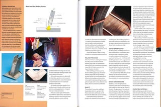 TECHNICAL DESCRIPTION
MIG welding is also referred to as semi-
automated welding. The principle is the
same as MMA welding; the weld is made
by forming an arc between the electrode
and the workpiece and is protected by
a plume of inert gas. The difference
is that MIG welding uses an electrode
continuously fed from a spool and the
shielding gas is supplied separately.
Therefore, MIG welding distinguishes
itself from MMA welding through higher
productivity rates, greater flexibility and
suitability for automation.
The gas shield performs a number of
functions, including aiding the formation
of the arc plasma, stabilizing the arc
on the workpiece and encouraging the
transfer of molten electrode to the weld
pool. Generally the gas is a mixture of
argon, oxygen and carbon dioxide. MIG
is also known as metal active gas (MAG)
in the UK when CO2 or O2 are present in
the shielding gas. Non-ferrous metals
require an inert argon-helium mixture.
Featured Manufacturer
TWI
www.twi.co.uk
Metal Inert Gas Welding Process
Top
An operator uses MIG
welding to seal the end
of a steel pipe.
Above left
Example of a MIC
welded tee joint profile.
Above
Cross-section of a MIG
welded overlapping
joint profile.
Opposite
MIG consumable
electrode, which also
acts as a filler wire
during welding.
Modified MMA technology can be used
for wet underwater welding of pipes and
other offshore structures.
MIG welding accounts for about half
of all welding operations and is used in
many Industries, it is used extensively for
car assembly because it is rapid and
produces clean welds.
The quality and slower speeds of TIG
welding make it ideally suited to precise
and demanding applications. It may be
manual or fully automated.
There are 3 main types of PW, which
have different applications. Microplasma
welding Is suited to thin sheet and mesh
materials. Medium current welding
Gas nozzle
Weld pool
Gas shield
Weld metal
Contact tube
Consumable electrode
•lOOnim-
provides an alternative to conventional
TIG welding; the equipment is bulkier
but the weld is more penetrating.
Keyhole welding has the advantage of
deep penetration and high welding
speeds.This means it is suitablefor sheet
material up to 10mm (0.39 in).
Due to the nature of SAW it is only
suitable for horizontal welding positions.
RELATED PROCESSES
More recent fusion welding technologies,
including laser and electron beam
welding (page 288), are providing an
alternative to the conventional processes,
especl ally for thi cker m aterial s th at
require deep penetration.
Other welding processes, such as
friction welding (page 294), resistance
welding (page 308) and gas welding,
are alternatives for certain applications.
Adhesive technologies are becoming
more sophisticated, providing Increased
joint strength with no heat-affected zone
(HAZ), which is sometimes preferable.
QUALITY
The quality of manual arc welding is
largely dependent on operator skill.
Precise and clean weld beads can be
formed with MMA, MIG and TIG welding.
Automated welding operations
produce the cleanest and most precise
welded joints. MIG welding produces a
neat and continuous weld bead, as can
be seen on aluminium alloy metal ship
decks. Steel ship decks are SAW.
DESIGN OPPORTUNITIES
As well as being suitable for batch and
mass production of actual parts, these
processes make it possible to realize
complex metal assemblies without
expensive tooling costs. Combined with
profiling operations such as gas,plasma,
or laser cutting (page 248), welding can
be used to fabricate accurate prototypes.
MMA is especially useful for quickly
fabricating steel structures, whereas TIG
welding can be used to produce Intricate
and delicate metal fabrications.
Theequ1pmentforMMA,MIG andTIG
welding can be used in horizontal,
vertical and inverted positions, making
these versatile for manual operations.
DESIGN CONSIDERATIONS
Welding Is aline-of-slght process.
Therefore, parts need to be designed so
that a welder or robot can get access to
the joint.The geometry of the joint will
affect the speed of welding. Deposition
rate and duty cycle (how much welding
is achieved in an average hour, allowing
for set up, cooling, jigging and so on) are
used as a measure of the efficiency of
a process. Deposition rate is measured
as kg/hour (Ib/hr), and duty cycle as a
percentage. MMA has a deposition rate
of approximately 2 kg/hr (4.4 Ib/hr) and
duty cycle of 15-30%;TIG has a deposition
rate of approximately 0.5 kg/hr (1.1 Ib/hr)
and duty cycle of 15-20%; MIG has a
deposition rate of approximately 4 kg/hr
(8.8 Ib/hr) and a duty cycle of 20-40%;
and SAW has a deposition rate of
approximately 12.5 kg/hr (27.5 Ib/hr) and
duty cycle of 50-90%.
Certain metals, such as titanium, can
only be welded to like metals. In contrast,
carbon steel can be welded to stainless
steel or nickel alloys, and aluminium
alloys to magnesium alloys.
MIG welding Is limited to materials
between 1 mm and 5 mm (0.039-0.2 in.)
thick. PW can accommodate the largest
range of materials, from 0.1 mm upto
10 mm (0.0039-0.39 in.) thick.
As with all thermal metal fabrication
processes, arc welding produces a HAZ.
All welding produces residual stress in
HAZ weld area and beyond.The problems
are caused by a change in structure
leading to change in properties and
susceptibility to cracking.
All of these processes require the
workpiece to be connected to an earth
return to the power source, so that the
electrical current passes through the
electrode and creates an arc with the
weld pool. If the metalwork is painted or
coated in any way, this will insulate the
metal contact and make welding difficult
or impossible. Also, assemblies and
fabrications may contain other elements
th at coul d be dam ag ed by th e el ectri cal
current, so It is important to mount the
metal contact close to the weld zone to
create a path of least resistance avoiding
the vulnerable parts of the assembly,
COMPATIBLE MATERIALS
MMA welding is generally limited to
steel,iron andnlckel alloys.There are also
electrodes for welding copper alloys. MIG
andTIG welding, PW and SAW can be
used on ferrous and non-ferrous metals.
 