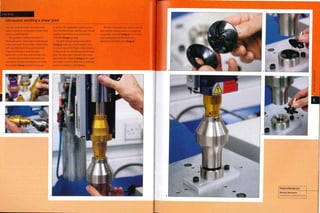 Case Study
Ultrasonic welding a shear joint
This case study illustrates the equipment
used in ultrasonic joining and a simple shear
joint in a small impellor.
This product is suitable for ultrasonic
joining because a shear joint is used, housed
in the lower part. This provides a clean finish
with very little flash. It is a 3-dimensional
shape, but tooling is made for every
application, so this does not increase costs.
Boosters are anodized aluminium and
coloured to indicate the frequency at which
they operate (image 1), which is 15,20,30
or 40 kHz. This application requires 30 kHz.
The converter, booster and horn are screwed
together and inserted in a vertical pillar
assembly (images 2 and 3).
The parts that are going to be joined
(image 4) make up a small impellor. There
is a small step on the blades of the impellor,
which provide the interference for the shear
joint. The lower part is placed in the anvil,
which provides support (image 5). The upper
part, which is over-molded onto a metal bar,
locates on top and is self-aligning.
The horn is brought into contact with the
part and the welding process is completed
in less than a second (image 6).The finished
part is removed from the anvil with a
permanent hermetic joint (image 7).
Branson Ultrasonics
www.branson-plasticsjoin.com
 