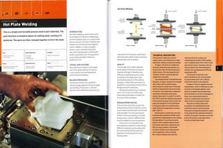 Joining Technology
Hot Plate Welding
Related Processes
Quality
TYPICAL APPLICATIONS
The automotive Industry is the largest
user of hot plate welding.The process
is also usedfor some packaging and
pharmaceutical products.
• Variable cycle time (30 seconds to
10 minutes)
High quality homogenous bonds
Hermetic seals possible
Ultrasonic welding
Vibration welding
RELATED PROCESSES
Similar joint profiles are suitable for
vibration (page 298) andultrasonic (page
302) welding.This process is selected
because only small levels of pressure are
This is a simple and versatile process used to join materials. The
joint interface is heated to above its melting point, causing it to
plasticize. The parts are then clamped together to form the weld.
Costs
1 Moderate tooling costs
1 Low unit costs
Typical Applications
• Automotive
• Packaging
• Pharmaceutical
Suitability
• Batch to mass production
INTRODUCTION
Hot plate welding is used to form joints
in extruded and injection molded (page
50) thermoplastic parts. It is a very simple
process: the joint interface is heated until
it plasticizes andthen pressed together
until it solidifies. It is also a versatile
process: size is restricted only by the
size of the heating platen, and the joint
profile may be flat or 3D.The equipment
can be either portable or fixed to a
production line.
Hot Ptate Welding
Axial force applied
Stage 1: Loading Stage 2; Heating
required to form the joint, unlike these
other processes, which means small and
delicate parts can be welded.
QUALITY
The strength of the weld Is affected
by the design of the part and type of
material. Strength Is therefore very
difficult to quantify because it varies
according to the application. Flash
produced by pressure in the welding
operation is often left untrimmed. It is
posslbleto conceal the joint flash with a
flange around the weld area.
Heating andplasticizlng is localized,
up to i mm (0.04 in.) on either side,
and so the process does not affect the
structure of the workpiece.
DESIGN OPPORTUNITIES
There are few restrictions on part size
and geometry; the joint interface can be
very complex and have both internal and
external welds.The only requirement
is that it can be accessed by a hot plate
along one axis. Joints on different axes
must be welded in a second operation.
This process is not specific to any
thermoplastics material. In other words,
different materials can be welded with
the same tooling. All that need to be
adjusted Is the temperature of the
heating platen.
TECHNICAL DESCRIPTION
This process is made up of several
stages, which can be divided into 3 main
operations; loading, heating and welding.
In stage 1, the parts are loaded into
the tools, which generally operate on a
vertical axis. They are held in place by a
small vacuum. The tools align the joint
Interface, so that it can be heated and
welded very accurately.
A pre-heated platen is located between
the parts. In stage 2, the parts are brought
into contact with the heated platen,
which raises the temperature of the joint
interface and plasticizes the outer layers
of material. The temperature Is adjusted
according to the plastic parts being
welded. Generally, it Is set 50°C to 100°C
(90-180°F) above the melting temperature
of the polymer because it has to warm the
plastic up enough for it not to fall below
melting point before the weld has been
made. Maximum temperature is around
500°C (932°F).
The hot plate Is coated with a thin film
of polytetrafluoroethylene (PTFE), which
prevents the melting plastics from sticking
during heating. For particularly sticky
plastics, heat Is applied without contact
(convection rather than conduction), but
this can cause problems. The benefit
of contact with the tool Is that pressure
can be applied for uniform heating.
Non-contact heating Is less effective,
and Impractical for complex and
undulating joint profiles. PTFE coatings
start to degrade above 270°C (518°F) and
give off toxic fumes. Therefore, they can
only be used for low melt temperature
plastics such as polypropylene |PP) and
polyethylene (PEl.
The hot plate Is generally a flat
plate of aluminium, but can be profiled
to accommodate parts with a 3D joint
Interface ias shown In the diagram).
In stage 3, the parts separate from the
heated platen, which is withdrawn to allow
the parts to be brought together. Axial
pressure Is applied and the plastlcized
joint Interfaces mix to form a homogenous
bond. A pre-determined amount of
material Is displaced by the pressure,
which produces small beads of flash.
The parts are held In place until
the polymer has solidified and cooled
sufficiently so that It can be removed.
Small parts are typically heated for around
10 seconds and then clamped (welded) for
a further 10 seconds. Therefore, cycle time
Is up to 30 seconds. Large applications
may take considerably longer.
 