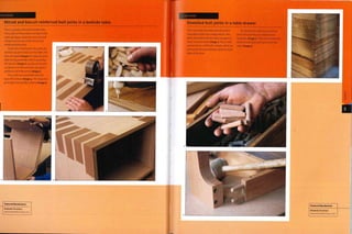Case Study
Mitred and biscuit reinforced butt joints in a bedside table
This is a simple, veneered bedside table.
The 4 sides of the product are lipped with
solid oak edges, veneered, cut to size and
mitred. Grooves are cut for the biscuit
reinforced butt joints.
To join the mitred joints, the parts are
laid face up (joint down) on the table. The
faces are taped (irnage i) to keep the joint
tight during assembly Prior to assembly,
the biscuits (Image 2) are placed into pre-
cut grooves on the butt joint, and glue is
applied to all of the joints (image 3).
The 4 sides are assembled with the
tape still in place (image 4).This keeps the
joint tight and acts like a clamp (image 5).
Featured Manufacturer
Windmill Furniture
www.windmilLfurniture.com
Case Study
Dowelled butt joints in a table drawer
This case study illustrates dowels used to
strengthen butt joint configurations. The
parts are drilled with the holes set apart to
exact measurements (image i).This is often
carried out on a drill with 2 heads, which are
set exactly the same distance apart for both
sides of the joint.
The dowels are made from beech or
birch, because they are suitably hard
materials (image 2).They are inserted into
the joint with glue and hammered into
place (image 3).
Featured Manufacturer
Windmill Furniture
www.windmiUfurniture.com
 