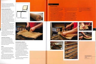 The benefits of weaving 'rigid textiles'
according to strength requirements are
weight reduction and an aesthetic that is
directly related to function.
DESIGN CONSIDERATIONS
Hand weaving techniques, which
include rattan and wicker furniture, are
time consuming and labour intensive.
Machine made weaves tend to be a
standard pattern. Even so, there Is a wide
range to choose from.They are supplied
as a fl at p an el. Th i s can be bent, but
typically only tightly in i direction, or
gently over a shaped mold. Forcing it into
complex profiles will push the fibres out
of alignment and affect the strength and
aesthetics of the product.
The size of bend is determined by the
type of material. Some materials, such
as cane, can be bent to very tight angles.
Other materials arenotso pliable and
may split.These shapes have to be woven
into a 3D shape by hand, or by joining
panels of material.
Many of the materials used in rigid
weaving are natural and so need to be
protected from the elements. This is
often done with a clear or coloured spray
coating (page 350).
COMPATIBLE MATERIALS
Woven furniture was traditionally
handmade using natural fibres such
as rattan, willow and bamboo. Mass
production methods can also produce
continuous woven materials from metal,
paper, plastic and wood.
COSTS
There are no tooling costs unless the
weave is formed over a mold. Even then
the tooling costs tend to be low.
Cycle time depends bn size, shape
andthecomplexityofthewe ave or 3 D
product.
Labour costs tend to be high because
ahigh level of skill is required. Weaves
made by machine and then upholstered
onto products require less labour, but still
require highly trained operators.
ENVIRONMENTAL IMPACTS
This process creates products with
minimal materials. Hand weaving
methods traditionally use locally grown
materials and so do not require the
transportation of raw materials over
large distances. However, these practices
are becoming less common.
The mechanical join is formed by
intertwining materials.Therefore, there
are no chemicals, toxins or other hazards
associated with melting, fusing, or
otherwise altering materials to join and
shape them.
Most waste is either biodegradable or
capable of being recycled.
r
Case Study
Strand caning
The S32 was designed by Marcel Breuer and
production at Thonet began in 1929 (image 1).
It is among most highly mass-produced
tubular steel chairs in history.
The sheets of strand cane are pre-woven
on a loom (image 2).There are many different
types and patterns, but this octagonal pattern
is the most popular. It is a reproduction of the
traditional y-step hand caning technique.
First of all the cane is cut into strips and
soaked for at least 35 minutes. This is to
ensure that it is sufficiently pliable to be
formed. The seat back, which is the product
being made here, is steam bent and a groove
is cut around the front Into which the cane
is fixed.
The cane is hammered into the groove
using a specially shaped tool (image 3).
A spline of cane is then pressed into the
groove to secure the weave (image 4). They
are both locked in place with adhesive.
The excess material is trimmed off and
the spline finished off (images 5 and 6).
The assembly is placed into a warm press,
which applies even pressure (image 7) and
the finished seat backs are stacked ready
for assembly onto the tubular metal frame
(image 8).
Thonet
www.thonet.com
Featured Manufacturer
 