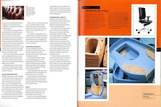 are easily covered with textile, whereas
multiple axis curves require elastic
material or 2 or more pieces of material
stitched together.
Each product has to be upholstered
individually and so manufacturers are
often prepared to run single colours,
or short runs of colour. The textiles
available are as varied as the clothes you
wear. Different weaves and materials
have varying levels of durability, andthe
toughness of the covering is determined
by the application of the product. For
example, a domestic lounge chair may be
used for only 3 or 4 hours on an average
day, whereas break out areas in offices
will see much heavier usage.
Fabrics have varying levels of elasticity
and bias. Slightly elastic fabrics reduce
the number of pieces required to cover
a 3D shape. However, they can only be
used on convex shapes because they will
bridge concave profiles.
Upholstered covers can be finished
in a number of different ways. Possible
details include button tufting, beading
and twin stitching.
DESIGN CONSIDERATIONS
Whatever the design, it must be possible
to cut and stitch a fabric shape that will
cover it.There are various techniques
used to conceal the open end of the
fabric cover. Conventionally, the fabric
cover is pulled on and the edges stapled
onto a single face, typically the bottom or
back of the product. This is then covered
with a separately uph ol stered pan el.
Concave shapes can be upholstered,
but the cover will need to be secured in
place with a panel, pins, ties or adhesive
to maintain the cover in place.
Left
The distinctive relief
pattern of this button
tufted Chesterfield
leather sofa is created
by pinning the leather
cover to the support
structure.
Fabrics come on rolls that are typically
1.37 m (4.5 ft) wide. Leather comes in
various sizes: for example, cow hides
range from 4 m2 to 5 m2 (43-54 ft2) and
sheep skins can range from 0.75 m2 to
1 m2 (8-10 ft2).
The choice of covering material is an
important factor in determining the unit
price. High value materials, such as high
quality leather from a top supplier like
Elmo Leather in Sweden, can double the
price of the product
COMPATIBLE MATERIALS
The area of application, such as
automotive, marine, domestic, office,
education, healthcare or public
transport, determines the specification
of uphol stery m ateri al.
Contract grade materials suitable
for high wear applications include
polyamide (PA) nylon, thermosetting
and thermoplastic polyester, synthetic
leather polyurethane (TPU), polyvinyl
chloride (PVC),polyproylene (PP) and
other hardwearing fibres.
General upholstery materials for low
wear applications include leather, flock,
raffia, mohair, cotton and canvas.
Outdoor application materials have
to withstand exposure to the elements
and ultraviolet light. Examples include
synthetic leather TPU and polycarbonate
(PC) coated materials.
COSTS
There are no tooling costs in this process,
but there may be tooling costs in the
RIM foam process and for any wood
laminating or steam bending.
Cycle time is quite long but depends
on the size and complexity of the piece.
Batch production does not reduce the
labour costs,but material costs may be
reduced due to increased buying power.
Labour costs tend to be high due to the
level of skill required.
ENVIRONMENTAL IMPACTS
Upholstery is the culmination of
many processes and as a consequence
a typical sofa will include many
different materials that have varying
environmental implications.
The choice of covering material will
affect the environmental impact of
the product. For example, the William
McDonough collection of fabrics
produced by Designtex is biodegradable
and manufactured in a closed loop
industrial process. Many leather
materials have to go through a series
of potentially environmentally harmful
tanning and dying processes before they
can be used in upholstery. By contrast,
Elmo Leather produce a chrome-free
leather called Elmosoft.There are no
hazardous substances used in the
production process.
A lot more waste is produced when
upholstering with leather,! reason why
it is so much more expensive.The net
shapes can be nested very efficiently on
fabric, producing only 5% waste, whereas
leathermayhaveimperfectionsthat
cause up to 20% waste. Offcuts can
sometimes be used in furniture with
smaller pieces, or gloves.
Case Study
Upholstering with cut foam
These images illustrate a technique for
upholstering foam-padded chairs. An
example of a chair produced in this way
is the Sona chair, designed by Paul Brooks
(image 1). Production began in 2005.This
technique is suited to geometries that
have a constant wall thickness; RIM is more
cost effective for complex and undulating
shapes such as the Eye chair.
This case study shows upholstering the
Neo chair using the cut foam technique.
The structure is laminated wood (image 2),
onto which the foam is bonded (images 3
and 4). The covering material is stretched
over the foam and stapled onto the plywood
substrate. Each panel Is made up in this
way and then fitted together to conceal the
inner workings of the chair.
c
~D
nr
o
Featured Manufacturer
Boss Design
www.bossclesign.co.uk
 