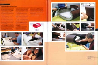 Upholstering a RIM foam chair
The Eye chair was designed by Jackie Choi for
Boss Design and production began In 2005.
It is covered with fabric or leather (irnage 1).
The polyurethane foam is made by
Interfoam using the RIM process. The foam
has a metal structure for support and plastic
or wooden panels to which the covering
material can be fixed.
Upholstering this product is a time-
consuming and highly skilled operation.
First of all, the foam is coated in a thin film
of adhesive (image 2) and covered in soft
polyester or down lining, which helps smooth
over imperfections and gives the surface a
better feel (image 3).
Meanwhile, the leather is prepared by a
pattern cutter (image 4), who carefully has to
work out the least wasteful arrangement of
patterns on the sheet. If possible, the patterns
are cut from a single skin and stitched
together (image 5). A tape is sewn on the
inside for additional strength. Many different
stitch patterns and details can be applied;
this is twin stitch. The patterns are carefully
designed so that the seams line up with the
corners of the chair.
Once the leather patterns have been
assembled, the cover is pulled over the
foam inside out and sprayed with adhesive
(image 6). The adhesive is not sticky at this
point because it is triggered by steam.
The cover is removed and fitted onto the
foam (image 7). It is stapled in place using the
plastic panels molded into the product
for this reason (image 8). Another panel,
upholstered separately, snap fits onto
the plastic panel to conceal the trimmed
edges (image 9).
The leather cover is now securely in
place. However, there are undercuts to
which the cover must be bonded if it
is to retain its shape. This is done with
steam and a soft cloth (images 10 and 11). This
process requires a great deal of patience; the
heat from the steam softens and activates the
adhesive, so that as the cover is gently pushed
into the desired shape, the adhesive bonds to
the foam overhang.
The final chair is inspected prior to
packing and shipping (image 12).
 