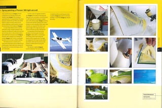 Case Study
Spray painting a Pioneer 300 light aircraft
Thfs is the Pioneer 300 (image i).The kit
components are manufactured by Alpi
Aviation, Italy (image 2). The fuselage is
assembled prior to spray painting. The joints
between components are filled and rubbed
down to make a smooth surface for the
primer. Masking is used to protect the glass
hood and areas of the bodywork (image 3).
A 2-pack polyurethane paint is used to
prime the surface. All paint sprayed in this
way has to be filtered to make sure that there
are no lumps, dust or other contamination
that might block the spray nozzle (image 4).
The first coat is sprayed on in overlapping
strokes (image 5). Each stroke is overlapped
by about 50% to ensure a uniform coating.
The whole process is carried out in a
spray booth that cleans and circulates the air
continuously. It takes only a few minutes for
the giant fans to remove and replace all the
air in the booth.
In total 3 coats are applied and left to
dry (image 5). The length of the drying tie
depends on the cure system. Once the primer
is sufficiently dry, the fuselage is rubbed
down with abrasive paper (image 7). Painting
several coats and then abrading the surface
produces a much smoother finish. More coats
of primer are required if the finish is not
good enough at this stage because the
topcoat will show up every imperfection.
In preparation for the topcoat the
top layer of masking tape is removed
(image 8). Underneath is a second layer
of masking,whichmarkswhere the
topcoat will be sprayed up to. The edges
are staggered in this way to avoid a build
up of paint; otherwise the primer would
produce a visible white line along the
masked edge.
The topcoat is applied (image 9)
to each component. The 'racing' stripe
is masked and the second topcoat colour
is applied (images 10 and 11).The finished
fuselage is assembled (image 12), ready for
the wings.
 