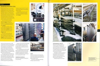 Case Study
> Anodizing automotive trims
Heywood Metal Finishers use the Anolok™
colouring system. This technique is used to
anodlze parts for exterior and demanding
applications such as in the construction and
automotive industries. It is distinguished
from other processes by the colouring phase:
cobalt metal salts are deposited 1n the porous
film during colouring.The colours (grey,
bronze, gold and black) are produced by light
interference and so are more durable and less
prone to fading than other methods.
In this case, aluminium extrusions
are being anodized for automotive
application (image i).The lengths are
loaded onto an adjustable jig, which is set
up to accommodate different lengths of
metal (image 2).
The parts are mounted at a slight
incline to allow the chemicals to drain
off during dipping (image 3). There are
10 baths in the anodizing cycle and the
whole process can take up to 6 hours
(images 4 and 5).
At the other end of the plant some
aluminium parts are being anodized.
They are dipped into the sulphuric acid
electrolyte for between 15 and 5o minutes
(image 6). Longer dip times produce
thicker films, which are generally more
hardwearing. After this, they are sealed in
hot water with additives at a temperature
of 980C (208.4°F).
The anodic film is non-toxic and can
be handled immediately after sealing.
The parts are removed from the jig and
packed (image 7).
etching and cleaning process usually
compensates forthis as it removes about
the same amount of material. However,
this will depend on the anodizing
system and hardness of the material
because softer material will etch more
rapidly.Therefore, it is essential that the
anodizing company is consulted for parts
that have critical dimensions.
The colouring process will determine
the UV stability of the part.The AnoM™
colouring system, which applies cobalt
metal salts electrolytically,1s guaranteed
for up to 30 years in architectural
applications, but the colour range is
limited to grey, bronze, gold and black.
Variation in the chemical composition
of the metal affects the colour. This is
a concern both for welded joints and
for fabrications containing metal from
different batches.
This is a dipping process and so liquids
have to be able to drain from the parts.
The maximum size of part that can be
anodized is limited by the capacity of
the baths, and fabrications can be up to
7 x 2 x 0.5 m (23 x 6.6 x 1.6 ft).
COMPATIBLE MATERIALS
Aluminium, magnesium and titanium
can be anodized.
COSTS
There are no tooling costs.but jigs may
have to be made up to accommodate the
parts in the anodizing baths. Cycle time is
approximately 6 hours.
This process is generally automated,
so labour costs are minimal.
ENVIRONMENTAL IMPACTS
Waste from anodizing production
is non-hazardous. Companies are
monitored closely to ensure they do not
allow contamination into wastewater
or landfill. Although acidic chemicals are
used in the anodizing process there are
n o h azardous by-products.
The baths are continuously filtered
and recycled. Dissolved aluminium
is filtered from the rinse tanks as
aluminium hydroxide, which can be
safely recycled or disposed of.
Anodized surfaces are non-toxic.
 