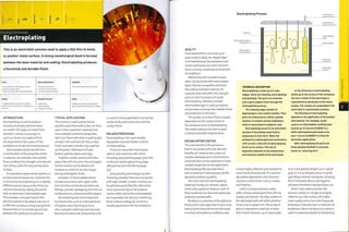 Finishing Technology
Electroplating
This is an electrolytic process used to apply a thin film of metal
to another metal surface. A strong metallurgical bond is formed
between the base material and coating. Electroplating produces
a functional and durable finish.
Costs
• No tooling costs, although jigs may be
required to support parts
• High unit costs, determined by materials
Quality
• Coating material is chosen for specific
qualities such as brightness or resistance to
corrosion
Typical AppUcations
• Consumer electronics
• Furniture and automotive
• Jewelry and silversmithing
Related Processes
• Galvanizing
• Spray painting
• Vacuum metalizing
Suitability
• One-off to high volume production
Speed
• Moderate cycle time, depending on
type of material and thickness of coating

INTRODUCTION
Electroplating is used to produce
functional and decorative finishes
on metals.Thin layers of metal,from
less than i micron (0.000039 in.)
up to 25 microns (0.0098 in) thick,
are deposited on the surface of the
workpiece in an electrochemical process.
Electroplated metals benefit from
a combination of the properties of the
2 materials. For example, silver-plated
brass combines the strength and reduced
cost of brass with the long lasting lustre
of silver.
It is possible to plate certain plastics in
an electrochemical process. However, this
is not strictly electroplating. It is a slightly
different process because the finish can
only be achieved by coating the plastic
with an electroless intermediate layer.
This provides a stronger base for the
desired material to be plated onto, but it
is difficult to produce a long lasting finish
because there is no metallurgical bond
between the coating and substrate.
TYPICAL APPLICATIONS
This process is used a great deal by
jewellers and silversmiths, who can form
parts in less expensive materials that
have suitable mechanical properties,
then coat them with silver or gold to give
a bright, inert and tarnish-free surface
finish. Examples include rings, watches
and bracelets.Tableware includes
beakers, goblets, plates and trays.
Trophies, medals, awards and other
pieces that will not come into prolonged
human contact can be plated with
rhodium or nickel for an even longer
lasting and brighter finish.
Examples of electroplated plastic
include automotive parts (gear sticks,
door furniture and buttons), bathroom
fittings, cosmetic packaging and trims on
mobile phones, cameras and MP3 players.
Electroplating has many important
functional roles, such as improved levels
ofhygiene, ease of joining (such as
silver and gold soldering) and improved
thermal and electrical conductivity. Gold
is used in critical applications to improve
conductivity and ensure a tarnish free
surface finish.
RELATED PROCESSES
Electroplating is the most reliable,
repeatable and controllable method
of metal plating.
There are many other techniques
used to coat materials with metal,
including spray painting (page 350) with
conductive paints, galvanizing (page
368) and vacuum metalizing (page
372).
Spray painting technology has been
improving steadily.There are now paints
with high metallic content. Finishes can
be polished and buffed like solid metal.
These processes rely on the polymer
carrier within which the metal platelets
are suspended. Like vacuum metalizing,
these surface coatings do not form a
metallurgical bond with the workpiece.
Electroplating Process
Wire jig
Electrically charged
workpiece
Electroplated
metal coating
Connected to
power source (-)
Connected to
power source (+)
TECHNICAL DESCRIPTION
Electroplating is made up of 3 main
stages, which are cleaning, electroplating
and polishing. The parts are mounted
onto a jig to support them through the
electroplating process.
The cleaning stage consists of
degreaslng In a hot caustic solution. Then
parts are Immersed in a dilute cyanide
solution, to remove surface oxidization,
which is neutralized in sulphuric acid.
Electroplating occurs in an electrolytic
solution of the plating metal held in
suspension in Ionic form. When the
workpiece is submerged and connected to
a DC current, a thin film of electroplating
forms on its surface. The rate of
deposition depends on the temperature
and chemical content of the electrolyte.
As the thickness of electroplating
builds up on the surface of the workpiece
the Ionic content of the electrolyte Is
replenished by dissolution of the metal
anodes. The anodes are suspended in the
electrolyte In a perforated container.
The thickness of electroplating
depends on the application of the product
and material. For example, nickel
used as an intermediate levelling layer
may be up 10 microns (0.00039 in.),
while electroplated gold needs to be
only 1 micron (0.000039 In.) thick for
decorative applications.
After electroplating the parts are
finely polished (buffed) In a process
known as 'colouring over'.
QUALITY
Electroplated films are made up of
pure metal or alloys. An integral layer
is formed between the workpiece and
metal coating because each metal ion
forms a strong metallurgical bond with
its neighbour.
Metals that will not plate to each
other can be joined with intermediate
layers that are compatible with both
the coating and base material. For
example, brass will affect the strength
and corrosion resistance of a gold
electroplating. Thereto re, a nickel
intermediate layer is used as a barrier
and provides a strong inter metallic bond
and protection to the brass.
The quality of surface finish is largely
dependent on the surface finish of
the workpiece prior to electroplating.
The metal coating is too thin to cover
scratches and other imperfections.
DESIGN OPPORTUNITIES
The main benefit of this process is
tha,t it can produce the look, feel and
benefits of 1 metal on the surface of
another, allowing parts to be formed in
materials that are less expensive or have
suitable properties for the application.
Electroplating then provides them
with a metal skin that possesses all the
desirable aesthetic qualities.
The most common electroplating
materials include tin, chrome, copper,
nickel, silver, gold and rhodium. Each of
these materials has their own particular
properties and benefits.
Rhodium is a member of the platinum
family and is very expensive. It has a long-
lasting lustre that will not tarnish easily
in normal atmospheric conditions, and
is hard, highly reflective and resistant to
most chemicals and acids. It is used for
decorative applications that demand
superior surface finish such as medals
and trophies.
Gold is a unique precious metal
with a vibrant yellow glow that will not
oxidize and tarnish.The alloy content of
the electrolyte bath will affect whether
it has a rose or green tint. The purity of
gold is measured in carat (ct), or karat
(kt) in North America: 24 ct is pure gold;
18 ct is 75% gold by weight; 14 ct is 58.3%
gold; 10 ct is 41.1% gold and 9 ct is 37.5%
gold. Many national standards, including
the US standard, allow 0.3% negative
tolerance: the British standard does not.
Silver is less expensive than the
previous metals. It is bright and highly
reflective, but the surface will oxidize
more readily and so has to be frequently
polished or'coloured over'to maintain its
brightness. Silver's tendency to oxidize is
used to emphasize details by'blackening'
 