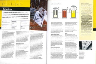 Typical Applications Suitability
Architectural and bridges
Automotive
Furniture
One-off to mass production
Competing Processes
Electroplating
Spray painting
Vacuum metalizing
• Rapid cycle time (typically complete
within 10 minutes)
Quality
• Excellent protection
• Appearance affected by quality of steel
Finishing Technology
Galvanizing
In this process steel and iron are hot dipped In molten zinc that
alloys to its surface metallurglcally and provides electrochemical
protection against the elements. It produces a bright, distinctive
pattern on the surface, which over time becomes dull and grey.
Costs
INTRODUCTION
Zinc and iron combine to produce a vety
effective alloy that increases the life of
steelwork and ironwork substantially.
Unprotected metalwork continuously
corrodes and its structure is undermined,
whereas galvanized metalwork is
protected from the elements and so
retains its structural integrity. Waterloo
Station, for example, has recently had its
Victorian steel roofre-galvanizedforthe
first time (see image, opposite).
During galvanizing, zinc bonds with
iron metallurgically to produce a layer of
zinc-iron alloy coated by a layer of pure
zinc. The coating is therefore integral to
the base material; the intermediate alloy
layer is very hard and can sometimes
exceed the strength of the base material.
Galvanizing is carried out in 2 ways:
hot dip or centrifugal galvanizing.They
are essentially the same, except that
in centrifugal galvanizing the parts
are dipped in baskets and then spun
after submerging in molten zinc. This
removes excess zinc and produces a more
uniform, even coating.This is particularly
useful for threaded fasteners and other
small parts that require accurate coating.
Galvanizing is resilient to aggressive
handling and over the last 150 years
has proven to provide a long-lasting,
tough and low-maintenance coating.
Galvanized steel can be recycled and so
has an almost indefinite lifespan.
TYPICAL APPLICATIONS
Typical applications include architectural
steelwork such as stairwells, walls, floors
and bridges; agricultural hardware,
automotive chassis and furniture.
COMPETING PROCESSES
Other techniques used to coat materials
with metal include electroplating
(page 364), vacuum metalizing (page
372) and spray painting (page 350)
with conductive paints. Unlike these
processes, galvanizing is limited to
coating steel andiron with zinc.
QUALITY
When the steelwork is removed from the
galvanizing bath the zinc has a bright,
clean finish. Over time and with exposure
to atmospheric conditions this becomes
dull and grey. It is tough and protects the
base material against corrosion from
oxygen, water and carbon dioxide. Levels
of corrosion can vary from o.i microns
(0.0000039 in.) per year for indoor uses
to 4-8 microns (0.00015- 0.00031 in.) per
year for outdoor applications near the
coast. A typical coating is between 50 and
150 microns (0.0020- 0.0059 in.) thick
depending on the application technique.
The thickness of the coating is normally
determined by the thickness of the base
metal.The exceptions are centrifugal
galvanized coatings, which produce a
slightly thinner coating, or thicker
coatings produced by roughening the
surface of the part or adding silicon to
the steel during production.
By its very nature the zinc coating
protects the steel, even if it is penetrated.
Hot Dip Galvanizing Process
The zinc will react with atmospheric
elements more readily than iron and
forms a deposit over the exposed area
that protects the base material from
further corrosion.
The look of the zinc coating is also
affected by the quality of the steel.The
final effect can appear bright and shiny
to dull and grey; the latter is caused by
steel with high silicon content.
DESIGN OPPORTUNITIES
This is a versatile process that can be
used to protect small items such as nuts
and bolts as small as 8mm (0.315 in.)
diameter, to very large structures up
to 12 m x 3 m (40 x 10 ft). Structures
larger than this can be fabricated post-
galvanizing. Complex and intricate
shapes can be galvanized in a single
operation, including hollow and open-
sided vessels.
DESIGN CONSIDERATIONS
Galvanizing coats the entire surface of a
part with zinc. High temperature tape,
grease or paint can be used to mask
areas. Certain hollow geometries can be
galvanized only on the outside, but this
requires special coating techniques.
The galvanizing bath is maintained at
4500C (84O0F), so all parts must be able
to withstand that temperature. Another
important consideration is potentially
explosive design elements that include
sealed tubes and blind corners. All
weldingslag,grease an dp ainthaveto
be removed pre-treatment.
COMPATIBLE MATERIALS
Because galvanizing relies on a
metallurgical bond, only steel and iron
can be coated in this way.
COSTS
The costs of this process are low,
especially in the long term. No specific
tooling is required. Cycle time is rapid.
Labour costs are moderate; the quality
of finish is affected by the skill of the
operators, amongst other factors.
ENVIRONMENTAL IMPACTS
This process can increase the life of
steelwork to between 40 and 100 years.
It is widely accepted that half of all
new steel produced is used to replace
corroded steel. In some countries this
costs up to 4% of GDP. Galvanizing
dramatically increases the longevity
of steel fabrications, reducing their
environmental impact.
The process uses zinc efficiently to
protect the surface of steelwork. After
each dip the unused zinc drains back into
the galvanizing bath for reuse. Zinc can
be recycled indefinitely without loss of
any physical or chemical properties.
TECHNICAL DESCRIPTION
There are typically 6 baths in the hot
dip galvanizing process. The first U are
in the cleaning and degreasing stage
of the process. The parts are dipped in
hot caustic acid for degreasing. Next,
the parts are dipped in 2 progressive
hydrochloric acid pickling baths to
remove all mill scale and rust. Lastly,
they are washed at 80°C (176°Fj in
preparation for the zinc flux.
During stage 2 the metalwork is
dipped in a flux of hot zinc ammonium
chloride to condition the clean surface
for galvanizing and ensure a good flow
of zinc over the internal and external
surfaces of the metalwork.
Finally, the metal work is immersed
in a bath of molten zinc, which is
maintained at 450oC |8/iO°F). The zinc
bonds with the iron metallurgically to
create a zinc-iron alloy that is inherent
to the surface of the metalwork. Strata
of zinc-iron alloy layers of varying
concentration are built up during the
process, and the outer layer is typically
pure zinc. The dipping process can
last up to 10 minutes, depending on
the depth of zinc coating required. The
parts are gradually withdrawn from
the zinc bath to allow excess zinc to
drain off.
Above
The roof ofWaterloo
Station in London was
galvanized nearly 100
years ago. It has not
needed re-galvanizing
until recently and will
probably last another
century before any
further treatment.
 