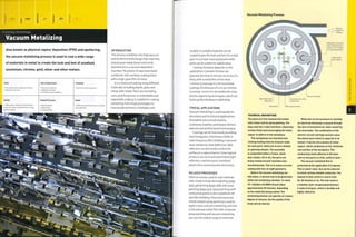 Finishing Technology
Vacuum Metalizing
Also known as physical vapour deposition (PVD) and sputtering,
the vacuum metalizing process is used to coat a wide range
of materials in metal to create the look and feel of anodized
aluminium, chrome, gold, silver and other metals.
No tooling costs, but jigs are required
Moderate unit costs
Typical Applications
• Consumer products
• Reflective coatings
• RF. EMI and heat shielding
Suitability
• One-off to mass production
Quality Related Processes Speed
INTRODUCTION
This process combines very high vacuum
and an electrical discharge that vaporizes
almost pure metal (most commonly
aluminium) in a vacuum deposition
chamber. The plume of vaporized metal
condenses onto surfaces, coating them
with a high-gloss film of metal.
It is a means of coating many different
materials,including plastic, glass and
metal, with metal.There are no tooling
costs, and the process is controllable and
repeatable, making it suitable for coating
everything from single prototypes to
mass produced items. Prototypes and
• High quality, high gloss and protective
finish with similar characteristics to spray
painted coatings
• Moderate cycle time (6 hours including
spray painting)
• Electroplating
• Galvanizing
• Spray painting
Vacuum Metalizing Process
models in suitable materials can be
coated to give the look and feel of a metal
part. In contrast, mass produced metal
parts can be coated for added value.
Coating thickness depends on the
application. Cosmetic finishes are
typically less than 6 microns (0.00024 in.)
thick, with a metal film of less than
1 micron (0.000039 in.). For functional
coatings, thicknesses of 10 to 30 microns
(0.00039-0.0012 in.) are producedusing
plasma vaporizing techniques, which can
build up film thickness indefinitely.
TYPICAL APPLICATIONS
Vacuum metalizing is used equally for
decorative and functional applications.
Decorative uses include jewelry,
sculptures, trophies, prototypes, kitchen
utensils and architectural ironmongery.
Coatings can be functional, providing
electromagnetic interference (EMI) or
radio frequency (RF) shielding, improved
wear resistance, heat deflection, light
reflection, an electrically conductive
surface or a vapour barrier. Some typical
products are torch and automotive light
reflectors, machine parts, metalized
pi asti c fil m s an d con sum er el ectron 1 cs.
RELATED PROCESSES
Other processes used to coat materials
with metal include electroplating (page
364), galvanizing (page 368), and spray
painting (page 350). Spray painting with
conductive paints is also suitable for RF
and EMI shielding,These processes are
closely related; spray painting is used to
apply abase coat pre-metalizing and seal
in the delicate metal film with a topcoat.
Spray painting and vacuum metalizing
can coat the widest range of materials.
Vacuum chamber
Vaporized metal
disperses
Vacuum
pulled lO"''
millibars
Workplece mounted
onto rotating fixture,
which in turn rotates
on a spinning wheel
Outer frame
also rotates
Electrodes Wire spiral carriers
TECHNICAL DESCRIPTION
The parts are first cleaned and coated
with a base coat by spray painting. The
base coat has 2 main functions; improving
surface finish and encouraging the metal
vapour to adhere to the workpiece.
The workpieces are mounted onto
rotating holding fixtures (custom made
for each part), which are in turn rotated
on spinning wheels. The assembly
is suspended within a frame, which
also rotates. All in all, the parts are
being rotated around 3 parallel axes
simultaneously. This is to ensure an even
coating with line-of-sight geometry.
Before the vacuum metalizing can
take place, a vacuum has to be generated
within the metalizing chamber. To reach
10' millibars (0.0000145 psi) takes
approximately 30 minutes, depending
on the materials being coated. The
metalizing process can operate at a lesser
degree of vacuum, but the quality of the
finish will be inferior.
When the correct pressure is reached,
an electrical discharge is passed through
the wire of aluminium (or other metal) by
the electrodes. The combination of the
electric current and high vacuum cause
the almost pure metal to vaporize in an
Instant. It bursts into a plume of metal
vapour, which condenses on the relatively
cool surface of the workplece. The
condensing metal adheres to the base
coat on the parts In a thin, uniform layer.
The vacuum metalized film Is
protected by the application of a topcoat.
This Is water-clear, but can be coloured
to mimic various metallic materials. The
topcoat is then cured in a warm oven
for 30 minutes or so. The end result Is
a metallic layer encapsulated between
2 coats of lacquer, which is durable and
highly reflective.
 