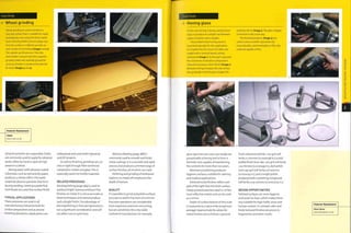 Case Study
Wheel grinding
Wheel grinding is used to produce a
very flat surface that is suitable for rapid
prototyping onto using the direct metal
laser sintering (DMLS) process (page 232).
First the surface is milled to provide an
even surface for grinding (images 1 and 2).
This speeds up the process.Then the
metal plate 1s placed onto the magnetic
grinding table and carefully ground for
up to 45 minutes to produce the desired
Ra value (images 3 and 4).
Featured Manufacturer
CRDM
www.crdm.co.uk
abrasive particles are suspended. Cloths
are commonly used to apply the abrasive
paste, elther by h and or spun at high
speed on a wheel.
Mixing water with abrasive-coated
substrates, such as wet and dry paper,
produces a similar effect.The water
suspends abrasive particles that form
during sanding, creating a paste that
contributes to a very fine surface finish.
TYPICAL APPLICATIONS
These processes are used in all
manufacturing Industries both for
surface preparation and as precise
finishing operations. Applications are
widespread and cover both Industrial
and DIY projects.
As well as finishing, grinding can cut
into or right through fibre reinforced
composites, metals and glass.This is
especially useful for brittle materials.
RELATED PROCESSES
Electropolishing (page 384) Is used to
produce bright, lustrous and burr-free
finishes on metal. It is not as accurate as
these techniques and cannot produce
such a bright fin1 sh. The advantage of
electropolishing is that part geometry Is
not a significant consideration and will
not affect cost or cycle time.
Abrasive blasting (page 388) is
commonly used to smooth and finish
metal castings. It is a versatile and rapid
process, but produces a limited range of
surface finishes, all of which are matt.
Polishing and grinding of embossed
patterns in metal will emphasize the
depth of texture.
QUALITY
It is possible to grind and polish surfaces
accurate to within fractions of a micron.
Precision operations are considerably
more expensive and time consuming,
but are sometimes the only viable
method of manufacture. For example,
Case Study
Honing glass
in this case honing is being used by Dixon
Glass to produce an airtight seal between
a glass container and a stopper.
The profiled metal honing stone is
machined specially for this application.
It is loaded Into the chuck of a lathe and
coated with a mineral based cutting
compound (image 1). As the part is ground,
the coarseness of abrasive compound Is
reduced to produce a finer finish (image 2).
Abrasive honing increases the size of hole
very gradually until the glass stopper fits
perfectly into it (image 3). The glass stopper
is finished in the same way.
The finished products (image 4) are
used to store scientific specimens for
many decades, and honed glass is the only
material capable of this.
glass specimen jars (see case study) are
ground with a honing tool to form a
hermetic seal capable of maintaining
the contents for more than icq years.
Mechanical polishing produces
hygienic surfaces, suitable for catering
and medical applications.
Polished metal finishes reflect over
95% of the light that hits their surface.
Finely polished stainless steel Is i of the
most reflective metals and can be used
as a mirror.
Depth of surface texture at this scale
is measured as a value of Ra (roughness
average). Approximate Ra values for
metal finishes are as follows: a ground
Featured Manufacturer
Dixon Glass
www.dixonglass.co.uk
DESIGN OPPORTUNITIES
Polished surfaces are more hygienic
and easier to clean, which makes them
very suitable for high traffic areas and
human contact. In contrast, satin and
finely textured finishes are prone to
fingerprints and other marks.
finish obtained with 80-100 grit will
be Ra 2.5 microns (0.000098 In.); a dull
buffed finish from 180-220 grit will be Ra
1.25 microns (0.000049 i1"1-); dull polish
from 240 grit will be Ra 0.6 microns
(0.000024 in.); and a bright polish
produced with a polishing compound
will be Ra 0.05 microns (0.0000019 in-)-
 