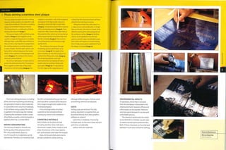 Case Study
Photo etching a stainless steel plaque
This case study illustrates the entire etching
sequence where graphics are applied to only
i side of the metalwork. The part is a building
plaque for the British Embassy in Beirut.
The final product is a combination of photo
etching and colour fill (image i).
The process begins with a printed acetate
negative (image 2). Each negative can be
used for a single etching process or multiple
etchings; there is very little wear and tear, so
they can last a very long time. In preparation,
the metal workpiece is carefully cleaned in
a series of baths. The first bath contains 10%
hydrochloric acid and degreases the metal,
which is then washed in mild detergent and
water (image 3). The surface of the metal is
dried with pressurized air.
The process takes place in a dark room to
protect the photosensitive film. The polymer
film is applied to both sides of the metal
sheet by hot roll laminating (image 4). The
negative is secured to 1 side of the workpiece
and placed in the light booth, where it is
exposed to ultraviolet light on both sides
(image 5). Unexposed polymer film is washed
off in a developing process (image 6). Close
inspection often reveals minor blemishes in
the protective film, which can be touched up
with a liquid chemical resist that dries onto
the film instantly (image 7).This is a time-
consuming process but it ensures a high
quality finish.
The workpiece now passes through
the etching process, which takes up to
20 minutes (image 8). The depth of the
etch is checked, 150 microns (0.0059 in-) is
sufficient for filling with colour (image 9).
The remaining polymer resist and
chemical etchant are cleaned off with a
caustic soda mix and then finally with
pure water (image 10). It is desirable to
trim the edges at this stage because it
is likely that the chemical etchant will have
attacked them during processing.
Filling the etched areas with colour is a
2-stage process and usually takes no longer
than 30 minutes. The colour is mixed, using
cellulose-based paints, and squeegeed over
the workpiece surface (image 11). Multiple
colours can be applied to very intricate
patterns, but this takes considerably longer.
Each colour will require 20 minutes drying
time. Finally, excess paint is polished off and
the plaque is finished (image 12).
Chemical cutting processes, including
photo chemical machining and etching,
are generally limited to sheet materials.
It is possible to etch very thick materials,
or 3D surfaces using a paste. The stencil
is applied in the same way, but instead
of passing the workpiece under a series
of oscillating nozzles, a chemical paste is
applied, which has a similar effect,
DESIGN CONSIDERATIONS
The intricacy of detail is limited only
by the quality of the photosensitive
film. Very small details, down to
0.15 mm (0.006 in.) in diameter, can be
reproduced. Therefore, it is essential that
the film and phototooling are free from
dust and other contamination because
this is large enough to be visible on the
finished workpiece.
Lines and large areas of surface
material can be removed without
causing any stress to the workpiece.
COMPATIBLE MATERIALS
Most metals can be photo etched,
including stainless steel, mild steel,
aluminium, copper, brass, n 1 ckel, tin and
silver. Aluminium is the most rapidto
etch and stainless steel takes the longest.
Glass, mirror, porcelain and ceramic
are also suitable for photo etching,
although different types of photo resist
and etching chemical are required.
COSTS
Tooling costs are minimal.The only
tooling required is a negative that can
be printed directly from data, graphics
software or artwork.
Cycle time is moderate. Processing
multiple parts on the same sheet reduces
cycle time considerably.
Labour costs are moderate.
6
ENVIRONMENTAL IMPACTS
In operation, metal that is removed
from the workpiece is dissolved in the
chemical etchant. However, offcuts and
other waste can be recycled. There are
very few rejects because it is a slow and
controllable process.
The chemical used to etch the metal
is one-third ferric chloride. Caustic soda
is used to remove spent protective film.
Both of these chemicals are harmful and
operators must wear protective clothing.
Featured Manufacturer
Mercury Engraving
www.mengr.corn
 