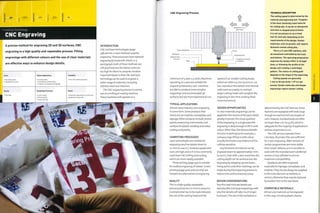Finishing Technology
CNC Engraving
out on a milling or routing machine.
These machines will operate on a
• Moderate, depending on the size and
complexity of engraving
Laser cutting
Photo etching
Screen printing
A precise method for engraving 2D and 3D surfaces, CNC
engraving is a high quality and repeatable process. Filling
engravings with different colours and the use of clear materials
are effective ways to enhance design details.
1 No tooling costs
Moderate unit costs
Quality
Typical Applications
• Control panels
• Toolmaking and diemaking
• Trophies, nameplates and signage
Competing Processes
Suitability
• One-off to batch production
Speed
INTRODUCTION
CNC and laser technologies (page
248) are the 2 main methods used for
engraving.These processes have replaced
engraving by hand with chisels or a
pantograph; both of these methods are
still practised, but the labour costs are
too high for them to compete. Another
important factor is that CNC and laser
technology can be used to engrave a
wi der ran g e of m ateri al s, in cludin g
stainless steel andtitanium.
The CNC engraving process is carried
CNC Engraving Process
Track and bellows
Workpiece .
Adhesive film .
ZH
Movement in x. y
and z axes
Engraving tool
1 Tungsten (or other)
cutting tip
minimum of 3 axes; x,y and z. Machines
operating on 3 axes are suitable for
engraving flatworl<;5-axis machines
are able to produce more complex
engravings and accommodate 3D
surfaces, but are more expensive to run,
TYPICAL APPLICATIONS
Almost every industry uses engraving
in some form. Some products that
stand out are trophies, nameplates and
signage. Other products include control
panels, measuring instruments, tool
surfaces for plastic molding and metal
casting andjewelry.
COMPETING PROCESSES
Laser technologies are suitable for
engraving very fine details down to
0.1 mm (0.004in.). However, equipment
costs are high and so it is less commonly
used than CNC milling and routing,
which are more readily available.
Photo etching (page 392) is suitable
for shallow engraving of metals. Screen
printing (page 400) and cut vinyl are
inexpensive alternatives to engraving.
QUALITY
This is a high quality, repeatable
process precise to 0.01 mm (0.0004 in.).
A compromise has to be made between
the size of the cutting head and the
speed of cut. Smaller cutting heads,
which are often 0.3 mm (0.0012 in.) or
less, reproduce fine details and internal
radii more accurately. In contrast,
larger cutting heads will complete the
engraving in less time, making them
more economical.
DESIGN OPPORTUNITIES
In clear materials engravings can be
applied to the reverse of the part, which
greatly improves the visual qualities
of the engraving, in a single pass the
engraving is deep enough to fill in with
colour. Other than the obvious benefit
of colour matching to, for example, a
company logo, filling in with colour
visually eliminates any evidence of the
cutting operation.
Any thickness of material can be
engraved down to approximately 1 mm
(0.04 in.). Even with 3-axis machines, the
cutting depth can be varied across the
engraving by stepping up and down.
Fixing points and other markings can be
made during the engraving process to
reduce time and increase accuracy.
DESIGN CONSIDERATIONS
Very fine and intricate details are
reproducible, but large engravings with
very fine details will take much longer
to process. The size of the workpiece is
TECHNICAL DESCRIPTION
The cutting speed is determined by the
material and engraving tool. Tungsten
is the most commonly used material
for cutting tips. It can be re-sharpened
and even re-shaped several times.
It is not uncommon to cut a fresh
tool for each job, depending on the
requirements of the design. Harder
materials, such as granite, will require
diamond-coated cutting bits.
This is a 3-axis CNC ma'chine, with
all movement controlled by the track
and bellows. The operating programme
engraves the design either in straight
lines, or following the profile of the
design and creating a centrifugal
pattern. The choice of cutting path
depends on the shape of the engraving.
Cutting speeds are generally
1 mm to 50 mm (0.04-1.97 in.) per
second. Harder materials and deeper
engravings require slower cutting.
determined by the CNC bed size. Some
factories are equipped with beds large
enough to machine full size models of
cars. However, standard beds are often
no larger than 2 m2 (21.53 ft2), which is
adequate for the majority of applications
and less expensive to run.
The CNC process operates from
CAD data. Illustrator files are sufficient
for 2-axis engraving. Older versions of
certain programmes are more stable
than newer editions, so it is sensible to
work with the manufacturer's preferred
version of any software to ensure
maximum compatibility.
Typefaces are often engraved,
especiallyfor signage,nameplates and
trophies.They should always be supplied
to the manufacturer as outlines, or
vectors, otherwise they may be replaced
by another font in the transition.
COMPATIBLE MATERIALS
Almost any material can be engraved
in this way, including plastic, foams.
 