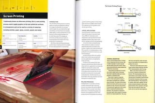 Finishing Technology
Screen Printing
Traditionally known as silkscreen printing, this is a wet printing
process used to apply graphics to flat and cylindrical surfaces.
It is inexpensive and can be used on a variety of materials
including textiles, paper, glass, ceramic, plastic and metal.
1
Costs
• Low tooling costs
• Low unit costs, but dependent on number
of colours
Typical Applications
• Clothing
• Consumer electronics
• Packaging
Suitability
• One-off to mass production
Quality
• High quality and sharp definition of detail
Related Processes
• Foil blocking
• Hydro transfer printing
• Pad printing
Speed
• Manual systems (1-5 cycles per minute)
• Mechanized production (1-30 cycles
per minute)
INTRODUCTION
This versatile printing process is used to
apply accurate and registered coatings
to a range of substrates. It is not just
used to apply ink; any material the right
consistency can be printed. For example,
solder paste is screen printed onto circuit
boards in reflow soldering (page 312),
in-mold decoration films (page 50)
are screen printed and even butter is
screen printed onto bread in the mass
production of sandwiches.
All of the screen printing techniques
use the same simple process. It is suitable
for manually operated or mechanized
The Screen Printing Process
Charge Exposed Screen
of ink mesh
Frame
Stage 1: Load
systems and the quality is similar. Most
types of ink are suitable, which means
this method can print graphics onto
almost any surface.
TYPICAL APPLICATIONS
Screen printing is used across many
industries because it can print onto
many different substrates and is
inexpensive.Typical products include
wallpaper, posters,flyers, bank notes,
clothes, signage, artwork and packaging.
Ink can be screen printed directly
onto a product's surface, or onto an
adhesive label that is bonded to the
surface. Graphics are screen printed onto
films usedfor in-mold decoration in the
production of consumer electronics and
similar products.
Scratch-off inks, which are usedfor
direct mail, mobile top-up cards and
security applications, are applied by
screen printing.
Printed circuit boards (PCB), radio
frequency identification (RFID) chips and
other electronic applications are typically
made by covering the surface with
copper and then selectively removing
it to produce the circuitry, but it is now
possible to screen print circuitry with
conductive inks. Flexible materials can
be printed in this way, and there are even
transparent conductive inks.
RELATED PROCESSES
Developments in varnishes and inks
cured by ultraviolet light mean this
process can produce decorative effects
that are similar to, or even richer than,
solid colours in foil blocking (page 412).
Varnish can be applied over the entire
surface to enrich and protect the colours.
Impermeable
film
Ink permeates
exposed mesh
Rubber
squeegee
Stage 2: Screen print
Stage 3: Unload
TECHNICAL DESCRIPTION
This is a wet printing process. A charge
of ink is deposited onto the screen, and
a rubber squeegee is used to spread
the ink evenly across the screen. Those
areas protected by the impermeable film
(stencil! are not printed.
The screens are made up of a frame,
over which a light mesh is stretched.
The mesh is typically made up of nylon,
polyester or stainless steel.
Each colour requires a separate
screen. A full-scale positive image of
each colour is printed onto a separate
sheet of acetate. The areas to be printed
with ink are black and the areas not to be
printed are clear. The full-scale positive
is mounted and registered on the screen,
which is coated with photosensitive
emulsion. The emulsion is exposed to
ultraviolet light, which causes it to harden
and form an impermeable film. The areas
that were not exposed, under the black
parts of the acetate, are washed away to
produce the stencil.
There are U main types of ink: water-
based, solvent-based, polyvinyl chloride-
(PVC-) based plastisol, and UV curing.
Water and solvent-based inks are
air-dried or heated to accelerate the
process. PVC-based plastisol inks are
used mainly to print textiles. They have
varying levels of flexibility, determined by
the quantity of plastisol, which can cope
with stretching fabrics. They polymerize,
or harden, when heat is applied. UV inks
contain chemical initiators, which cause
polymerization when exposed to UV light.
These inks have superior colour and
clarity, but are also the most expensive.
 