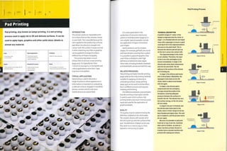 4^
Finishing Technology
Pad Printing
Pad printing, also known as tampo printing, is a wet printing
process used to apply ink to 3D and delicate surfaces. It can be
used to apply logos, graphics and other solid colour details to
almost any material.
I-
Costs
• Low tooling costs
• Low unit costs
Typical Applications
• Automotive interiors
• Consumer electronics
• Sports equipment
Suitability
• Batch to mass production
Quality
• High quality and sharp edges, even on
undulating surfaces
Competing Processes
• Hydro transfer printing
• Screen printing
• Spray painting
Speed
• Printing takes 2 to 5 seconds
• Oven curing takes 20 to 60 minutes
4J O
€* O O
U O c
o
INTRODUCTION
This process produces repeatable print
on surfaces that are flat, concave, convex
or even both.This is possible because the
ink is applied to the product by a silicone
pad. When the silicone is brought into
contact with the surface, it wraps around
it while stretching very little, so graphics
can be applied to a range of surfaces
without loss of shape and quality.
This process lays down a much
thinner film of ink than screen printing
(page 400). It is typically less than
i micron (0.000039 in.),soforbacl<lit and
critical applications more than 1 layer
may have to be applied.
TYPICAL APPLICATIONS
Pad printing is used to decorate a
range of products where appearance or
information is important on undulating
or delicate surfaces. Keypads in handheld
devices, remote controls and some
mobile phones are pad printed.
rv&
o
o O
c •€* O
4® © o
o • ^
Pad Printing Process
it is used a great deal in the
production of consumer electronics
where in-mold decoration (page 50) is
not suitable.Typical examples include
the application of logos, instructions
and images.
Sports products can be complex
shapes. For example, golf balls are round
and have dimples covering their surface.
It is possible to pad print graphics that
cover these undulations with high
definition of detail and clean edges.
Other balls, including footballs, baseballs
and basketballs, are also printed this way.
RELATED PROCESSES
Pad printing and hydro transfer printing
(page 408) are the only printing methods
suitable for applying ink directly to
undulating surfaces. Spray painting
(page 350) can be used to similar effect,
but is a different process and requires
masking and finishing.
The difference between pad and hydro
transfer printing is that hydro transfer
is used to cover entire surfaces. Pad
printing tends to be much more accurate,
rapid and used for the application of
graphical details.
QUALITY
The quality of print is determined by the
definition of detail on the cliche plate.
The smooth silicone will transfer all of
the ink it picks up onto the surface of the
part.The definition of detail can be very
fine, down to 0.1 mm (0.004 i1"1-) lines
spaced o.i mm (0.004 in.) apart.
TECHNICAL DESCRIPTION
A positive image of 1 colour of the
design is engraved onto the cliche. In
stage 1, it is flooded with ink and wiped
clean with a squeegee to ensure a good
covering of ink in the engraved pattern,
but none on the plate itself. This is
because the silicone pad will pick up
all the ink it comes into contact with.
The engraved design in the cliche
is very shallow. Therefore, the layer
of ink is very thin and begins to dry
almost immediately. In stage 2, the
silicone pad comes down and presses
onto the ink and cliche. The ink
adheres to the surface of the silicone
as it is drying out.
In stage 3, the silicone pad moves
over to the product. Meanwhile, the
squeegee tracks back across the
cliche, which is about to be flooded
with ink again.
In stage U, the silicone pad is
compressed onto the workpiece.
It wraps around the profile of the
workpiece, ensuring adequate
pressure between the surfaces to
transfer the Ink. The silicone has very
low surface energy, so the ink comes
off very easily.
In stage 5, the part is finished, and
the silicone pad tracks back to the
cliche, where a fresh charge of ink has
been flooded and wiped clean. The next
part is loaded in, and the process starts
all over again.
Because it is possible to pad print
fresh ink on top of wet ink, machines
often work in tandem. As soon as 1
colour has been printed, the part is
transferred to a second machine and
printed with subsequent colours.
Workpiece
Silicone pad
Cliche
Stage 1: Preparation
Squeegee
Stage 2: Pick-up
5
O
T)
CD
B
Stage 3: Transfer
Cliche flooded
Staged: Print
Stage 5: Finish
 