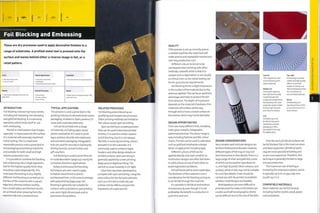 ~
Finishing Technology
Foil Blocking and Embossing
These are dry processes used to apply decorative finishes to a
range of substrates. A profiled metal tool is pressed onto the
surface and leaves behind either a reverse image in foil, or a
relief pattern.
INTRODUCTION
Foil bl ocki n g i s kn o wn by m any n am es,
including foil stamping, hot stamping
and gold foil blocking. It is a pressing
operation, which lends itself to use
with embossing.
The foil or relief pattern (see images,
opposite) is impressed onto the surface
of a material with precisely machined
metal tooling.This is a rapid and
repeatable process used a great deal in
the packaging and printing industries
and suitable for both small and high
volume production runs.
It is possible to combine foil blocking
and embossing into a single operation,
but for the highest quality finish they
should be used Independently.This
is because the tooling is very slightly
different. Foil blocking is carried out on
the face of the material with a square
edge tool, whereas emboss tooling
has a small radius and the best results
are achieved when pressing from the
opposite side into a matched tool.
Costs
• Very low tooling costs
• Low unit costs
Typical Applications
• Consumer electronics
• Packaging
• Stationery and printed matter
Suitability
• Very low volumes to mass production
Quality
¦ • High quality repeatable finish with fine
1
Related Processes
• Pad printing
• Screen printing
• Spot varnish
Speed
• Rapid cycle time (approximately 1.000
cycles per hourl
WJ-:
¦ ;
'¦'It
• - •"
;l)tV
Wm
A
TYPICAL APPLICATIONS
This process is used a great deal in the
printing industry to decorate book covers,
packaging, invitations, flyers, posters, CD
cases and corporate stationery.
Foil can be printed onto a range
of materials. Including paper, wood,
plastic and leather. It is used to print
logos and text directly onto stationery
and cosmetics packaging. Holographic
foils are used for security on bankcards,
driving licences, concert tickets and
gift vouchers.
Foil blocking is used to print films for
in-mold decoration (page 50), mainly for
consumer electronic applications.
Rotary (continuous) foil blocking
techniques are even used to apply
imitation wood finish to plastic
architectural trim. In this area it overlaps
with pad printing (page 404), Foil
blocking is generally not suitable for
surfaces with undulations; pad printing
uses semi-rigid silicone pads and so
overcomes this problem.
RELATED PROCESSES
Foil blocking and embossing are
gratifying and inexpensive processes.
Other printing methods are limited to
flat colour, except spot varnishing.
Spot varnishing is a coating process
that can be used to decorate printed
finishes. It is used for similar reasons
to foil blocking, but it is not opaque
like foils; it works by enriching colours
beneath it on the substrate. It is
commonly used to enhance logos,
headers and other design details on
printed surfaces. Spot varnishing is
generally applied by screen printing
(page 400) or digital printing,The
varnish is cured Instantly in UVlight,
Clear foils have been developed to
compete with spot varnishing. Using the
same colour for the foil and substrate,
such as a rich red on matt red, can
achieve similar effects and give the
impression of a spot varnish.
QUALITY
If the process is set up correctly and on
a reliable machine, the metal tool will
make precise and repeatable impressions
over long production runs.
Different colours tend not to be
overlapped when printing with other
methods; a benefit of foil is that it is
opaque and so registration is not usually
so critical. Even so, the metal tooling can
be set up to precise requirements.
Foil blocking forms a slight impression
in the surface of the material due to the
pressure applied. This can be an aesthetic
advantage and helps to protect the foil
from abrasion. The depth of impression
depends on the material's hardness; thin
materials will emboss all the way
through and so have a raised surface on
the reverse, which may not be desirable.
DESIGN OPPORTUNITIES
There are many different foils, including
matt, gloss, metallic, holographic,
patterned and clear.The colour range is
vast,Including Pantone and RAL colour
charts.The foils can be used to add value,
such as gold leaf, emphasize a design
detail, or apply print, including type.
Different colours of foil can be
applied directly onto each another, so
multicolour designs are often laid down
in solid colours on top of each other, to
avoid registration problems.
Foil will bond well to most substrates.
The thickness of the material is not a
consideration for foil blocking as long as
it can be fed through the machine.
It is possible to foil block and emboss
simultaneously, even though it is not
preferable; the benefit is a reduction in
cycle time and cost.
V 1

i V
¦ W.
>
i V
V
DESIGN CONSIDERATIONS
Very complex and Intricate designs can
be block foiled and embossed. Fiowever,
different types of foil may or may not
lend themselves to fine details.There is a
large range of silver and gold foils, some
of which can be used for type down to
1.5 mm high (6 point). Other colours, such
as black, white or red, may not be suitable
for such fine details. Trials should be
carried out with the printer to establish
whether small designs are feasible.
Bold typefaces are more difficult to
print because the holes in the letters are
smaller, and half-toned graphics (tints)
can be difficult due to the size of the dots.
Top right
Embossing is used for
subtle and high quality
effects on printed
matter. It is known as
'blind embossing' when
it is carried out on
non-printed materials.
Above
Foil blocking can
reproduce lines as thin
as 0.25 mm (o.oi in.) in
most colours.
Top left
This magnesium tool
is for embossing thin
sheet materials.
Middle left
This 6 point type has
been photochemically
machined onto the
surface of a magnesium
foil blocking tool. Laser
engraved copper is best
for very high volumes
and very fine details.
Left
Foilblbckingisnot
limitedto flat parts.
Cylindrical cosmetic
packaging is often
decorated in this way
for added value.
Only flat and cylindrical surfaces can
be foil blocked. Flat is the most common
and least expensive. Cylindrical parts
require more specialized tooling and
so are more expensive.Therefore, this
technique is generally limited to large
volume production.
The maximum size of tooling is
limited by the impression pi aten, which
is typically up to Ai, or 594 x 841 mm
(23.38 x 33.11 In.).
COMPATIBLE MATERIALS
Most materials can be foil blocked,
including leather, textile, wood, paper,
card and plastic.
o
o
z
CD
>
CD
O
CO
CO
Z
O
 