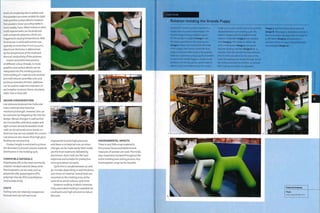 levels of complexity. Micro-pellets and
fine powders are more suitable for tight
radii and fine surface details; however,
fine powders show up surface defects
more readily. Foam-filled, hollow or other
multi-layered walls can be produced
with composite polymers, which are
triggered at varying temperatures. Wall
thicknesses in solid wall sections are
typically no more than 5 mm (0.24 in.).
Maximum thickness is determined
by the temperature of the mold and
thermal conductivity of the polymer.
Inserts and preformed sections
of different colour, threads, in-mold
{ graphics and surface details can be
integrated into the molding process.
Overmolding of 1 material onto another
premold reduces assembly costs and
1 produces seamless finishes. Additives
can be used to m ake th e m ateri al s U V
and weather resistant, flame retardant,
static-free or food safe.
| DESIGN CONSIDERATIONS
Low pressure produces low molecular
mass materials that have low
mechanical strength. However, this can
be overcome by integrating ribs into the
design. Abrupt changes in wall section
are not possible, and sharp angles and
tight corners should be avoided. Small
radii can be achieved across bends in 1
direction, but are not suitable for corners.
Low pressure also means that high gloss
finishes are not practical.
Product length is restricted to 4 times
the diameter, to prevent uneven material
distribution in the molding cycle.
COMPATIBLE MATERIALS
Polyethylene (PE) is the most commonly
rotation molded material. Many other
thermoplastics can be used, such as
polyamide (PA), polypropylene (PP),
polyvinyl chloride (PVC) and ethylene
vinyl acetate (EVA).
COSTS
Tooling costs are relatively inexpensive
because tools do not have to be
engineered to resist high pressures
andthere is no internal core, so minor
changes can be made easily. Steel molds
are the most expensive, followed by
aluminium. Resin tools are the least
expensive and suitable for production
runs up to about icq parts.
Cycle time is usually between 30 and
90 minutes depending on wall thickness
and choice of material. Several tools are
mounted on the rotating arms at the
same time, which reduces cycle time.
Rotation molding is labour intensive.
Fully automated molding is available for
small parts and high volumes to reduce
the costs.
I
ENVIRONMENTAL IMPACTS
There is very little scrap material in
this process because predetermined
measures of powder are used. The molds
stay closed and clamped throughout the
entire molding and cooling process. Any
thermoplastic scrap can be recycled.
Case Study
Rotation molding the Grande Puppy
Each mold is used to produce batches in a
single colour to avoid contamination. The
Grande Puppy is being molded in green
PE. The powder is weighed (irtiage 1) and
the mold assembled on the rotating arm
(image 2). Valves are inserted into the holes
in the puppy's feet, which control the flow
of gas in and out of the mold as the polymer
heats up. A generous 3.6 kg (7.94 lb) of powder
is used in the Grande Puppy to ensure a wall
thickness of 6 mm (0.236 in.), which makes It
safe as a seat and children's toy. The mold is
made up of 4 parts, which have to be carefully
cleaned between each molding cycle. The
mold is charged with the predetermined
measure of powder (image 3) and clamped
shut (image 4). The molds, on either side
of the rotating arm (image 5), are passed
onto the heating chamber (image 6) for 25
minutes. Once the powder has had sufficient
time to melt and adhere to the walls of the
mold, the rotating arm moves through 120° to
the cooling chamber for a further 25 minutes.
After cooling, the molds are separated
(image 7) and the final products exposed
(image 8).The puppy is demolded carefully to
avoid any surface damage while the polymer
is still warm (image 9) and placed on a
conveyor belt on its way to being deflashed
and packaged (image 10).
Magis
vww.magisdesign.com
 