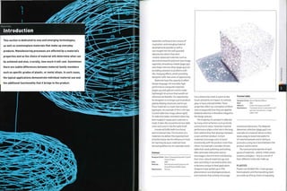 Materials
Introduction
This section is dedicated to new and emerging technologies,
as well as commonplace materials that make up everyday
products. Manufacturing processes are affected by a material's
properties and so the choice of material will determine what can
be achieved and also, crucially, how much it will cost. Sometimes
there are subtle differences between material family members
such as specific grades of plastic, or metal alloys. In such cases,
the typical applications demonstrate individual material use and
the additional functionality that it brings to the product.
Materials continue to be a source of
inspiration, and emerging material
developments provide us with a
rare insight into the well-guarded
laboratories where they were
created. Advanced materials, such as
electroluminescent polymers (see image,
opposite), amorphous metals (page 453)
and shape memory alloys (page 452), are
providing solutions to problems with
life-changing effects, whilst providing
designers with new areas of opportunity.
Materials have the capacity to affect
design language. For example, high-
performance composite materials
(pages 419 and 438) are used to make
lightweight structures that wouldnot
otherwise be feasible.The opportunity
for designers is no longer just to produce
gravity-defying structures, but to use
these materials to create new product
typologies. An example of this is the lace
Crochet table (see image, above right).
To make this table, crocheted cotton has
been soaked in epoxy and cured over a
mold. It takes the conventional lace table
cover and turns it into the table itself.
A material fulfils both functional
and emotional roles. The function of a
material is to deliver the expected level
of performance. But its influence is more
far reaching because materials have
sensual qualities too. For example, wood
Cosmos
Designer/client: Naoto Fukasawa/Swarovski Crystal
Palace Project
Date: 2006
Material: Electroluminescent polymer and
Strass® Swarovski® crystal
Manufacture: Various
has a distinctive smell, is warm to the
touch and dents on impact. In contrast,
glass is hard, cold andbrittle.These
properties affect our conception of them
and consequently how they are applied.
Material selection is therefore integral to
the design process.
The longevity of a product is affected
by many external factors such as trends
and economic value. However, material
performance plays a vital role in the long-
term relationship that develops between
a user and their product. Certain
materials encourage users to bond
emotionally with the product more than
others. For example, a wooden kitchen
table that needs polishing and looking
after promotes interaction and so
encourages a bond to form and develop.
Over time, natural materials age and
wear according to use and location and
so become unique to that application.
Designers have picked up on this
phenomenon and developed products
and materials that actively encourage
Crochet table
Designer/client: Marcel Wanders/Moooi
Date: 2001
Material: Cotton and epoxy resin (EP)
Manufacture: Crocheted cotton is saturated in EP
and then formed over a single
sided mold
emotional interaction.The Material
Memories collection (page 442) is an
example of a material whose surface
wears away to reveal new patterns
of material beneath and in doing so
promotes a long-term bond between the
product and its owner.
The mechanical properties of each
group of materials - plastic, metal, wood,
ceramics and glass - vary as a result of
their different molecular make up.
PLASTICS
Plastics are divided into 2 main groups:
thermoplastic and thermosetting. Both
are made up of long chains of repeating
 
